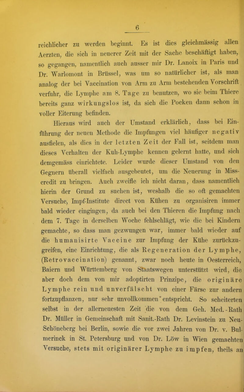 reichlicher zu werden begimit. Es ist dies gleiclimässig allen Aerzten, die sich in neuerer Zeit mit der Sache beschäftigt haben, so gegangen, namentlich auch ausser mir Dr. Lanoix in Paris und Dr. Warlomont in Brüssel, was um so natürlicher ist, als man analog der bei Vaccination von Arm zu Arm bestehenden Vorschrift verfuhr, die Lymphe am 8. Tage zu benutzen, wo sie beim Thiere bereits ganz wirkungslos ist, da sich die Pocken dann schon in voller Eiterung befinden. Hieraus wird auch der Umstand erklärlich, dass bei Ein- ftihrung der neuen Methode die Impfungen viel häufiger negativ ausfielen, als dies in der letzten Zeit der Fall ist, seitdem man dieses Verhalten der Kuh-Lymphe keimen gelernt hatte, und sich demgemäss einrichtete. Leider Avurde dieser Umstand von den Gegnern überall vielfach ausgebeutet, um die Neuerung in Miss- credit zu bringen. Auch zweifle ich nicht daran, dass namentlich hierin der Grund zu suchen ist, weshalb die so oft gemachten Versuche, Impf-Institute direct von Kühen zu organisiren immer bald wieder eingingen, da auch bei den Thieren die Impfung nach dem 7. Tage in derselben Woche fehlschlägt, wie die bei Kindern gemachte, so dass man gezwungen war, immer bald wieder auf die humanisirte Vaccine zur Impfung der Kühe zurückzu- greifen, eine Einrichtung, die als Regeneration der Lymphe, (Retrovaccination) genannt, zwar noch heute in Oesterreich, Baiem und Württemberg von Staatswegen unterstützt wird, die aber doch dem von mir adoptirten Prinzipe, die originäre Lymphe rein und unverfälscht von einer Färse zur andern fortzupflanzen, nur sehr unvollkommen'entspricht. So scheiterten selbst in der allemeuesten Zeit die von dem Geh. Med.-Rath Dr. Müller in Gemeinschaft mit Sanit.-Rath Dr. Levinstein zu Neu- Schöneberg bei Berlin, sovvie die vor zwei Jahren von Dr. v. Bul- merinck in St. Petersburg und von Dr. Low in Wien gemachten Versuche, stets mit originärer Lymphe zu impfen, theils an