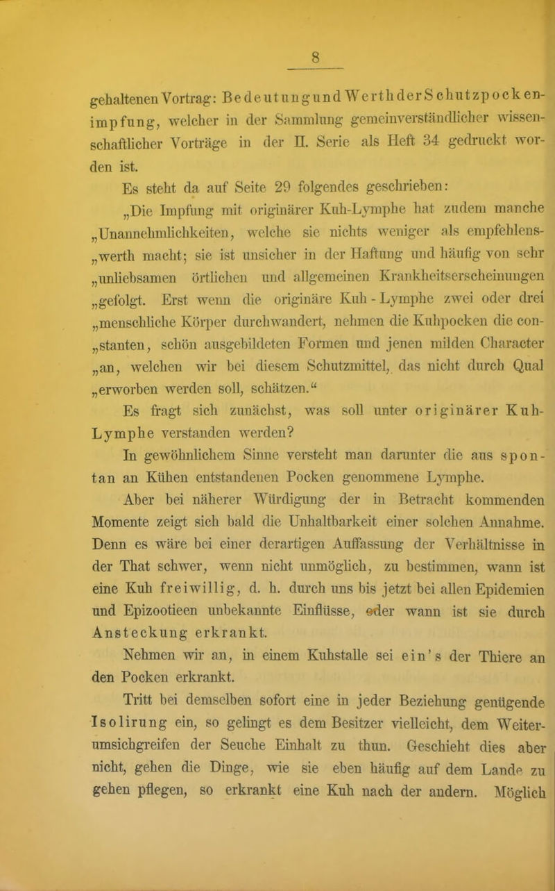 gehalteneii Vortrag: Bedeutungund Werth der Schutzpo cken- impfung, welcher in der Sammlung gemeinverständlicher wissen- schaftUcher Vorträge in der II. Serie als Heft 34 gedruckt wor- den ist. Es steht da auf Seite 29 folgendes geschriehen: „Die Impfung mit originärer Kuh-Lymphe hat zudem manche „Unannehnüichkeiten, welche sie nichts weniger als empfehlens- „Werth macht; sie ist unsicher in der Haftung und häufig von sehr „unhehsamen örthchen und allgemeinen Krankheitserscheinungen „gefolgt. Erst wenn die originäre Kuh-Lymphe zwei oder drei „mensclüiche Körper durchwandert, nehmen die Kuhpocken die con- „stanten, schön ausgehildeten Formen und jenen milden Character „an, welchen wir hei diesem Schutzmittel, das nicht durch Qual „erworben werden soll, schätzen. Es fragt sich zunächst, was soll unter originärer Kuh- Lymphe verstanden werden? In gewöhnlichem Sinne versteht man darunter die aus spon- tan an Kühen entstandenen Pocken genommene Lymphe. Aber hei näherer Würdigung der in Betracht kommenden Momente zeigt sich bald die Unhaltharkeit einer solchen Annahme. Denn es wäre bei einer derartigen Auffassung der Verhältnisse in der That schwer, wenn nicht unmöghch, zu bestimmen, wann ist eine Kuh freiwillig, d. h. durch uns bis jetzt bei allen Epidemien und Epizootieen unbekannte Einflüsse, eder wann ist sie durch Ansteckung erkrankt. Nehmen wir an, m einem Kuhstalle sei ein's der Thiere an den Pocken erkrankt. Tritt bei demselben sofort eine in jeder Beziehung genügende Isolirung ein, so gelingt es dem Besitzer vielleicht, dem Weiter- umsichgreifen der Seuche Einhalt zu thun. Geschieht dies aber nicht, gehen die Dinge, wie sie eben häufig auf dem Lande zu gehen pflegen, so erkrankt eine Kuh nach der andera. MögUch