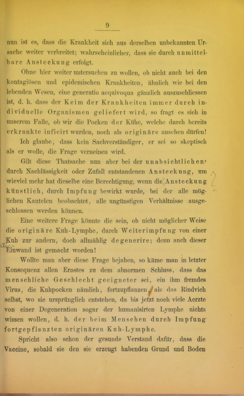 nun ist es, dass die Kranklicit sich aus derselben unbekannten Ur- sache weiter verbreitet; wahrscheinlicher, dass sie durch unmittel- bare Ansteckung erfolgt. Ohne hier weiter untersuchen zu wollen, ob nicht auch bei den kontag-iösen und epidemischen Krankheiten, ähnlich Avie bei den lebenden Wesen, ehie generatio aequivoqua gänzlich auszuschliessen ist, d. h. dass der Keim der Krankheiten immer durch in- dividuelle Organismen geliefert wird, so fragt es sich in unserem Falle, ob wir die Pocken der Kühe, welche durch bereits erkrankte inficirt wurden, noch als originäre ansehen dürfen! Ich glaube, dass kein Sachverständiger, er sei so skeptisch als er wolle, die Frage verneinen wird. Gilt diese Thatsache nun aber bei der unabsichtlichen' durch Nachlässigkeit oder Zufall entstandenen Ansteckung, um \vieviel mehr hat dieselbe eine Berechtigung, wenn die'Ansteckung / künstlich, durch Impfung bewirkt wurde, bei der alle mög- ' liehen Kautelen beobachtet, alle ungünstigen Verhältnisse ausge- schlossen werden können. Eine weitere Frage könnte die sein, ob nicht möglicher Weise die originäre Kuh-Lymphe, durch Weiterimpfu ng von einer Kuh zur andern, doch allmählig degenerire; denn auch dieser Einwand ist gemacht worden! Wollte man aber diese Frage bejahen, so käme man in letzter Konsequenz allen Ernstes zu dem abnormen Schluss, dass das menschliche Geschlecht geeigneter sei, ein ihm fremdes Virus, die Kuhpocken nämlich, fortzupflanzen^als dns Rindvieh selbst, wo sie ursprünglich entstehen, da bis jetzt noch viele Aerzte von einer Degeneration sogar der humanisirten Lymphe nichts wissen wollen, d. h. der beim Menschen durch Impfung fortgepflanzten originären Kuh-Lymphe. Spricht also schon der gesunde Verstand dafür, dass die Vaccine, sobald sie den sie erzeugt habenden Grund und Boden