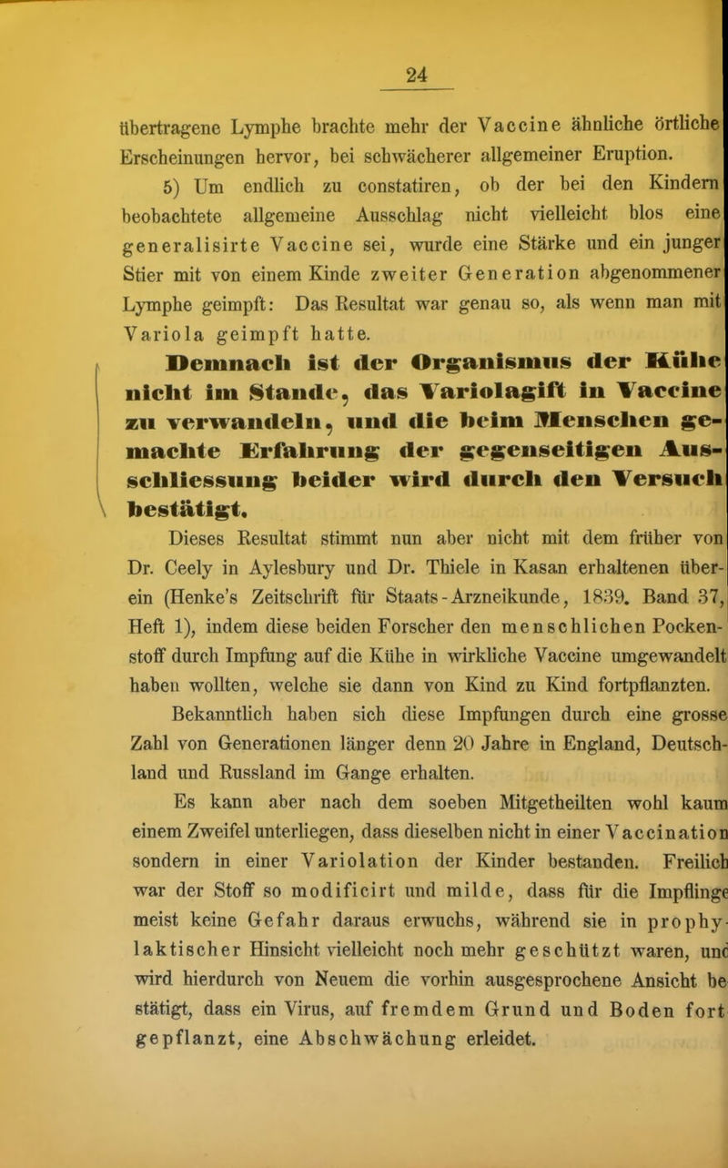 übertragene Lymphe brachte mehr der Vaccine ähnliche örtliche Erscheinungen hervor, bei schwächerer allgemeiner Eruption. 5) Um endlich zu constatiren, ob der bei den Kindern beobachtete allgemeine Ausschlag nicht vielleicht blos eine generalisirte Vaccine sei, wurde eine Stärke und ein junger Stier mit von einem Kinde zweiter Generation abgenommener LjTnphe geimpft: Das Resultat war genau so, als wenn man mit Variola geimpft hatte. K Demnacli ist der Or^aiiisiiiiis der Kiilie niclit im Stande, das Tariolagift in Vaeeine zu Ter^andeln, und ilie beim Jflenselien ^e- maelite Krfalirung der gegenseitigen Aus- seliliessung beider wird diireli den Tersueii \ bestätigt. Dieses Resultat stimmt nun aber nicht mit dem früher von Dr. Ceely in Aylesbury und Dr. Thiele in Kasan erhaltenen über- ein (Henke's Zeitschrift für Staats - Arzneikunde, 1839. Band 37, Heft 1), indem diese beiden Forscher den menschlichen Pocken- stoff durch Impfung auf die Kühe in wirkUche Vaccine umgewandelt haben wollten, welche sie dann von Kind zu Kind fortpflanzten. BekanntHch haben sich diese Impfungen durch eine grosse Zahl von Generationen länger denn 20 Jahre in England, Deutsch- land und Russland im Gange erhalten. || Es kann aber nach dem soeben Mitgetheilten wohl kaum einem Zweifel unterliegen, dass dieselben nicht in einer Vaccination sondern in einer Variolation der Kinder bestanden. Freilich war der Stoff so modificirt und milde, dass für die Impflinge meist keine Gefahr daraus erwuchs, während sie in prophy- laktischer Hinsicht vielleicht noch mehr geschützt waren, unc wird hierdurch von Neuem die vorhin ausgesprochene Ansicht be stätigt, dass ein Virus, auf fremdem Grund und Boden fort gepflanzt, eine Abschwächung erleidet.