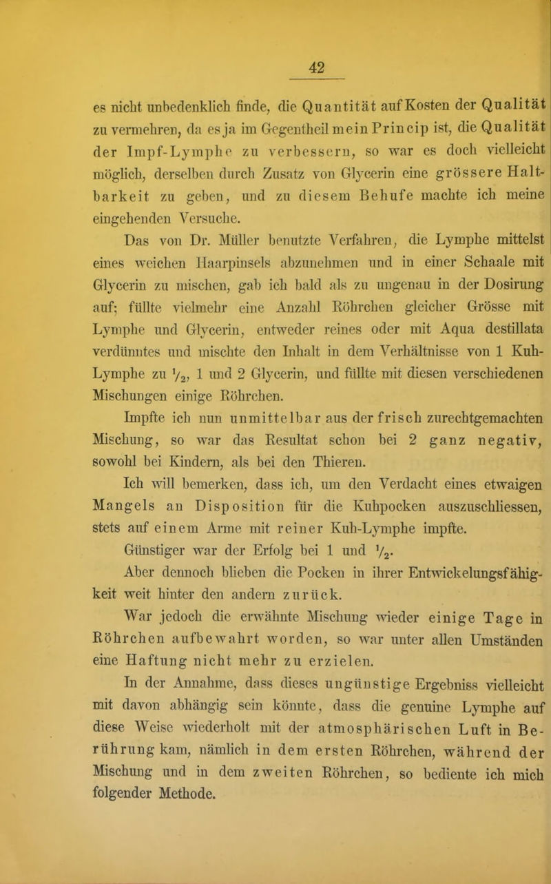 es nicht unbedenklich finde, die Quantität auf Kosten der Qualität zu vermehren, da es ja im Gegentheil mein Princip ist, die Qualität der Impf-Lympho zu verbessern, so war es doch vielleicht möghch, derselben durch Zusatz von Glycerin eine grössere Halt- barkeit zu geben, und zu diesem Behufe machte ich meine eingehenden Versuche. Das von Dr. Müller benutzte Verfahren, die Lymphe mittelst eines weichen Haarpinsels abzunehmen und in einer Schaale mit Glycerin zu mischen, gab ich bald als zu ungenau in der Dosirung auf; füllte vielmehr eine Anzahl Röhrchen gleicher Grösse mit Lymphe und Glycerin, entweder reines oder mit Aqua destillata verdünntes und mischte den Inhalt in dem Verhältnisse von 1 Kuh- Lymphe zu V27 1 ^^fJ 2 Glycerin, und füllte mit diesen verschiedenen Mischungen einige Röhrchen. Impfte ich nun unmittelbar aus der frisch zurechtgemachten Mischung, so war das Resultat schon bei 2 ganz negativ, sowohl bei Kindern, als bei den Thieren. Ich wiW bemerken, dass ich, um den Verdacht eines etwaigen Mangels an Disposition für die Kuhpocken auszuschliessen, stets auf einem Arme mit reiner Kuh-Lymphe impfte. Günstiger war der Erfolg bei 1 und Vz- Aber dennoch blieben die Pocken in ihrer Entwickelungsf ähig- keit weit hinter den andern zurück. War jedoch die erwähnte Mischung wieder einige Tage in Röhrchen aufbewahrt worden, so war unter allen Umständen eine Haftung nicht mehr zu erzielen. In der Annahme, dass dieses ungünstige Ergebniss vielleicht mit davon abhängig sein könnte, dass die genuine Lymphe auf diese Weise wiederholt mit der atmosphärischen Luft in Be- rührung kam, nämlich in dem ersten Röhrchen, während der Mischung und in dem zweiten Röhrchen, so bediente ich mich folgender Methode.