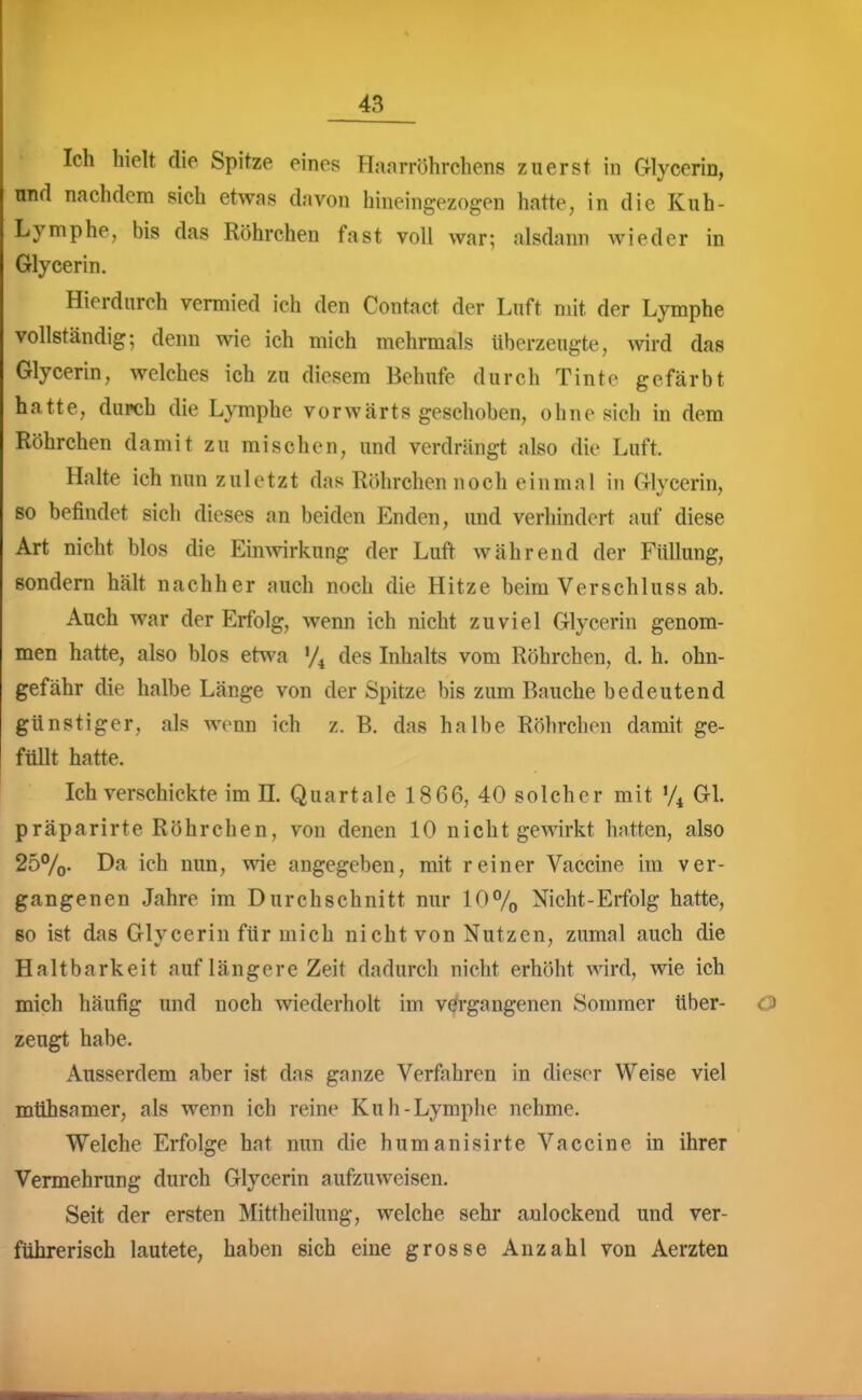 Ich hielt die Spitze eines Hanrröhrchens zuerst in Glyccrin, und nachdem sich etwas davon hineingezogen hatte, in die Kuh- Lymphe, bis das Röhrchen fast voll war; alsdann wieder in Glycerin. Hierdurch vermied ich den Contact der Luft mit der Lymphe vollständig; denn wie ich mich mehrmals überzeugte, wird das Glycerin, welches ich zu diesem Behufe durch Tinte gefärbt hatte, durch die Lymphe vorwärts geschoben, ohne sich in dem Röhrchen damit zu mischen, und verdrängt also die Luft. Halte ich nun zuletzt das Röhrchen noch einmal in Glycerin, so befindet sich dieses an beiden Enden, und verhindert auf diese Art nicht hlos die Eimvirkung der Luft während der Füllung, sondern hält nachher auch noch die Hitze beim Verschluss ab. Auch war der Erfolg, wenn ich nicht zuviel Glycerin genom- men hatte, also blos etwa des Inhalts vom Röhrchen, d. h. ohn- gefähr die halbe Länge von der Spitze bis zum Bauche bedeutend günstiger, als wenn ich z. B. das halbe Röhrchen damit ge- füllt hatte. Ich verschickte im II. Quartale 1866, 40 solcher mit Gl. präparirte Röhrchen, von denen 10 nicht gewirkt hatten, also 25%- nun, wie angegeben, mit reiner Vaccine im ver- gangenen Jahre im Durchschnitt nur 10% Nicht-Erfolg hatte, Bo ist das Glycerin für mich nicht von Nutzen, zumal auch die Haltbarkeit auf längere Zeit dadurch nicht erhöht wird, wie ich mich häufig und noch wiederholt im vergangenen Sommer tiber- zeugt habe. Ausserdem aber ist das ganze Verfahren in dieser Weise viel mühsamer, als wem ich reine Kuh-Lymphe nehme. Welche Erfolge hat nun die humanisirte Vaccine in ihrer Vermehrung durch Glycerin aufzuweisen. Seit der ersten Mittheilung, welche sehr anlockend und ver- führerisch lautete, haben sich eine grosse Anzahl von Aerzten