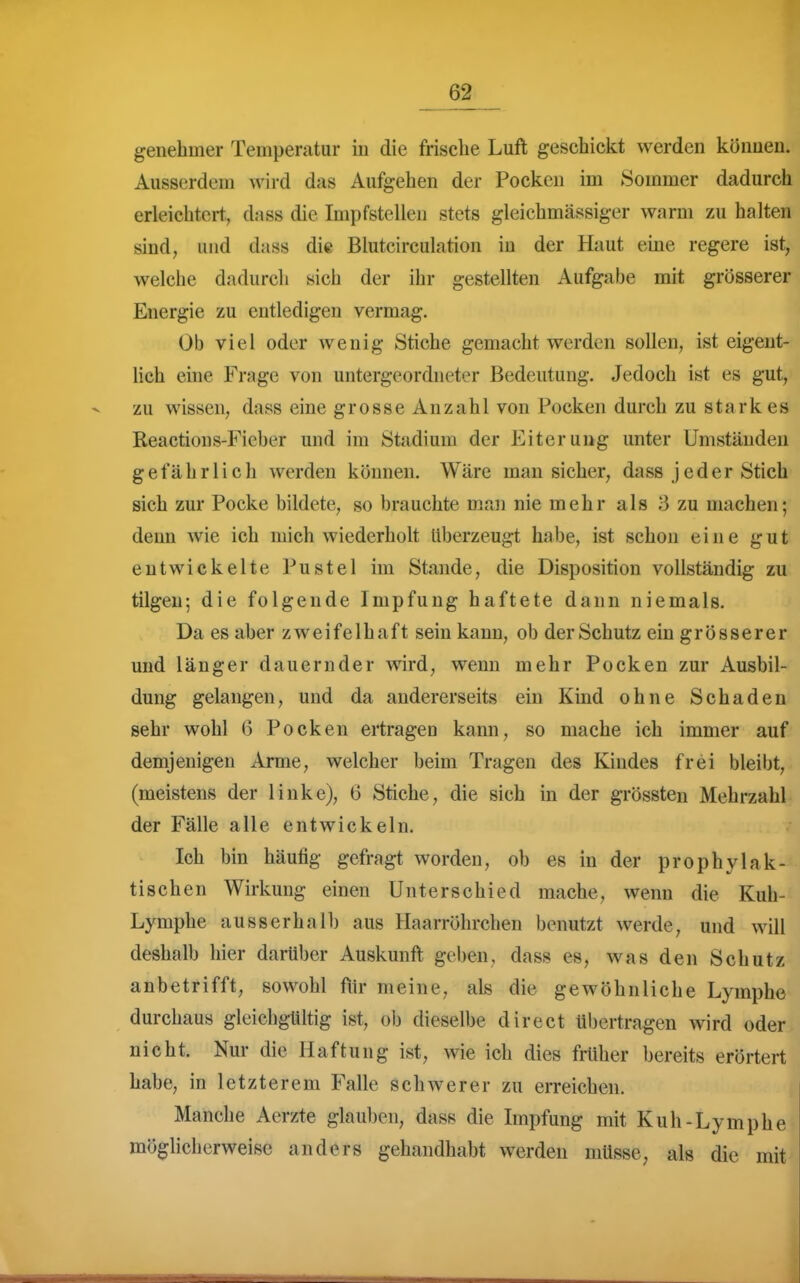 genehmer Temperatur in die frische Luft geschickt werden können. Ausserdem wird das Aufgehen der Pocken im Sommer dadurch erleichtert,, dass die Impfstellen stets gleichmässiger warm zu halten sind, und dass die Blutcirculation in der Haut eine regere ist, welche dadurch sich der ihr gestellten Aufgabe mit grösserer Energie zu entledigen vermag. Ob viel oder wenig Stiche gemacht werden sollen, ist eigent- lich ehie Frage von untergeordneter Bedeutung. Jedoch ist es gut, zu wissen, dass eine grosse Anzahl von Pocken durch zu starkes Reactions-Fieber und im Stadium der Eiterung unter Umständen gefährlich werden können. Wäre man sicher, dass jeder Stich sich zur Pocke bildete, so brauchte man nie mehr als 3 zu machen; denn wie ich mich wiederholt überzeugt hahe, ist schon eine gut entwickelte Pustel im Stande, die Disposition vollständig zu tilgen; die folgende Impfung haftete dann niemals. Da es aber zweifelhaft sein kann, ob der Schutz ein grösserer und länger dauernder wird, wenn mehr Pocken zur Ausbil- dung gelangen, und da andererseits ein Kind ohne Schaden sehr wohl (5 Pocken ertragen kann, so mache ich immer auf demjenigen Arme, welcher beim Tragen des Kindes frei bleibt, (meistens der linke), 6 Stiche, die sich in der grössten Mehrzahl der Fälle alle entwickeln. Ich bin häufig gefragt worden, ob es in der prophylak- tischen Wirkung einen Unterschied mache, wenn die Kuh- Lymphe ausserhalb aus Haarröhrchen benutzt werde, und will deshalb hier darüber Auskunft geben, dass es, was den Schutz anbetrifft, sowohl ftir meine, als die gewöhnliche Lymphe durchaus gleichgültig ist, ob dieselbe direct übertragen wird oder nicht. Nur die Haftung ist, wie ich dies früher bereits erörtert habe, in letzterem Falle schwerer zu erreichen. Manche Aerzte glauben, dass die Impfung mit Kuh-Lymphe möglicherweise anders gehandhabt werden müsse, als die mit
