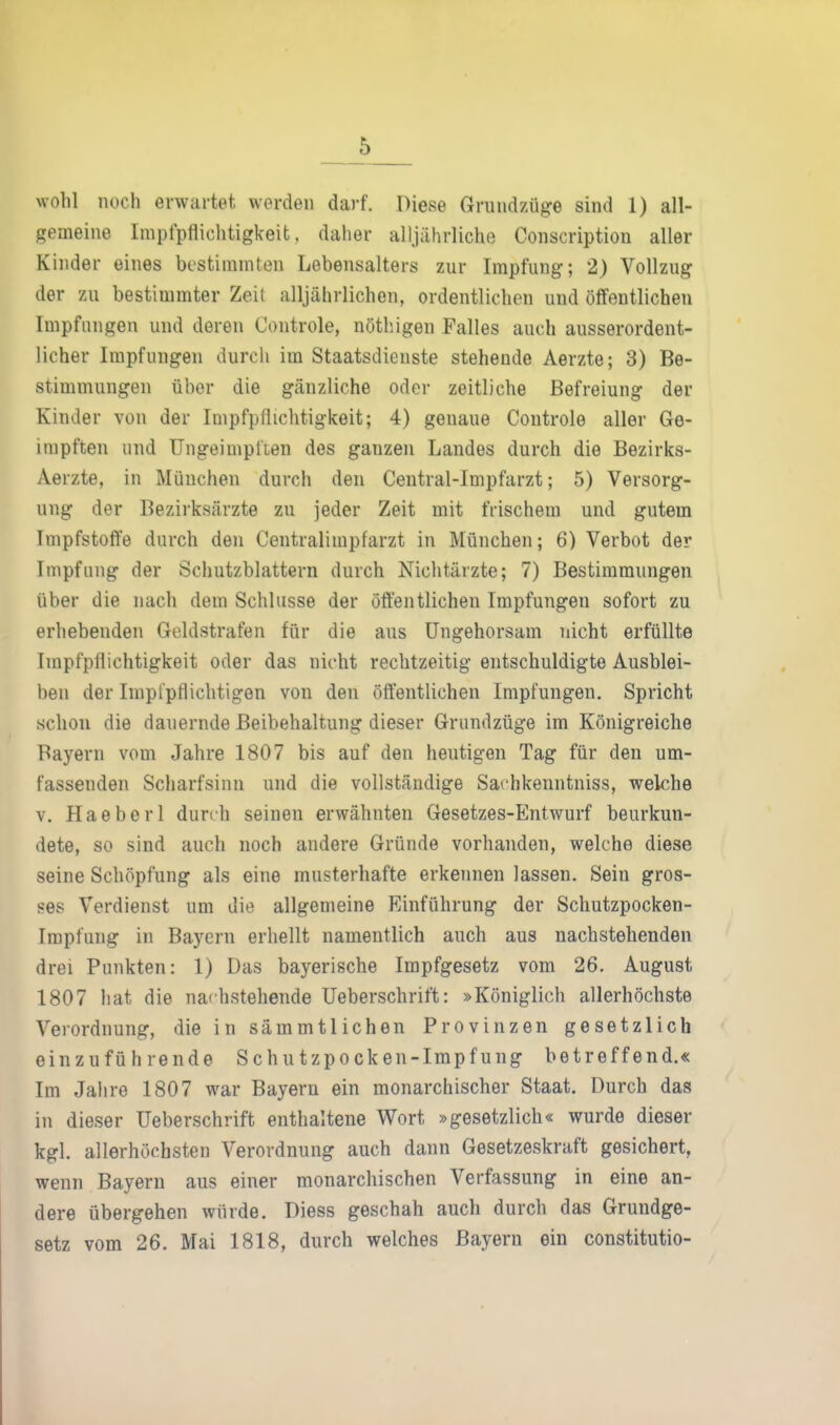 wohl noch erwartet werden darf. Diese Grnndzüge sind 1) all- gemeine Impfpfliclitigkeit. daher alljährliche Conscription aller Kinder eines bestimmten Lebensalters zur Impfung; 2) Vollzug der zu bestimmter Zeit alljährlichen, ordentlichen und öffentlichen Impfungen und deren Controle, nötliigen Falles auch ausserordent- licher Impfungen durch im Staatsdienste stehende Aerzte; 3) Be- stimmungen über die gänzliche oder zeitliche Befreiung der Kinder von der Impfpflichtiglceit; 4) genaue Controle aller Ge- impften und TJngeimpl'ten des ganzen Landes durch die Bezirks- Aerzte, in München durch den Central-Impfarzt; 5) Versorg- ung der Bezirksärzte zu jeder Zeit mit frischem und gutem Impfstoffe durch den Centralimpfarzt in München; 6) Verbot der Impfung der Schutzblattern durch Nichtärzte; 7) Bestimmungen über die nach dem Schlüsse der öffentlichen Impfungen sofort zu erhebenden Geldstrafen für die aus Ungehorsam nicht erfüllte Impfpflichtigkeit oder das nicht rechtzeitig entschuldigte Ausblei- ben der Implpflichtigen von den öffentlichen Impfungen. Spricht schon die dauernde Beibehaltung dieser Grundzüge im Königreiche Bayern vom Jahre 1807 bis auf den heutigen Tag für den um- fassenden Scharfsinn und die vollständige Sachkenntniss, welche V. Haeberl durch seinen erwähnten Gesetzes-Entwurf beurkun- dete, so sind auch noch andere Gründe vorhanden, welche diese seine Schöpfung als eine musterhafte erkennen lassen. Sein gros- ses Verdienst um die allgemeine Einführung der Schutzpocken- Impfung in Bayern erhellt namentlich auch aus nachstehenden drei Punkten: 1) Das bayerische Impfgesetz vom 26. August 1807 hat die nachstehende Ueberschrift: »Königlich allerhöchste Verordnung, die in sämmtlichen Provinzen gesetzlich einzuführende Schutzpocken-Impfung betreffend.« Im Jahre 1807 war Bayern ein monarchischer Staat. Durch das in dieser Ueberschrift enthaltene Wort »gesetzlich« wurde dieser kgl. allerhöchsten Verordnung auch dann Gesetzeskraft gesichert, wenn Bayern aus einer monarchischen Verfassung in eine an- dere übergehen würde. Diess geschah auch durch das Grundge- setz vom 26. Mai 1818, durch welches Bayern ein constitutio-