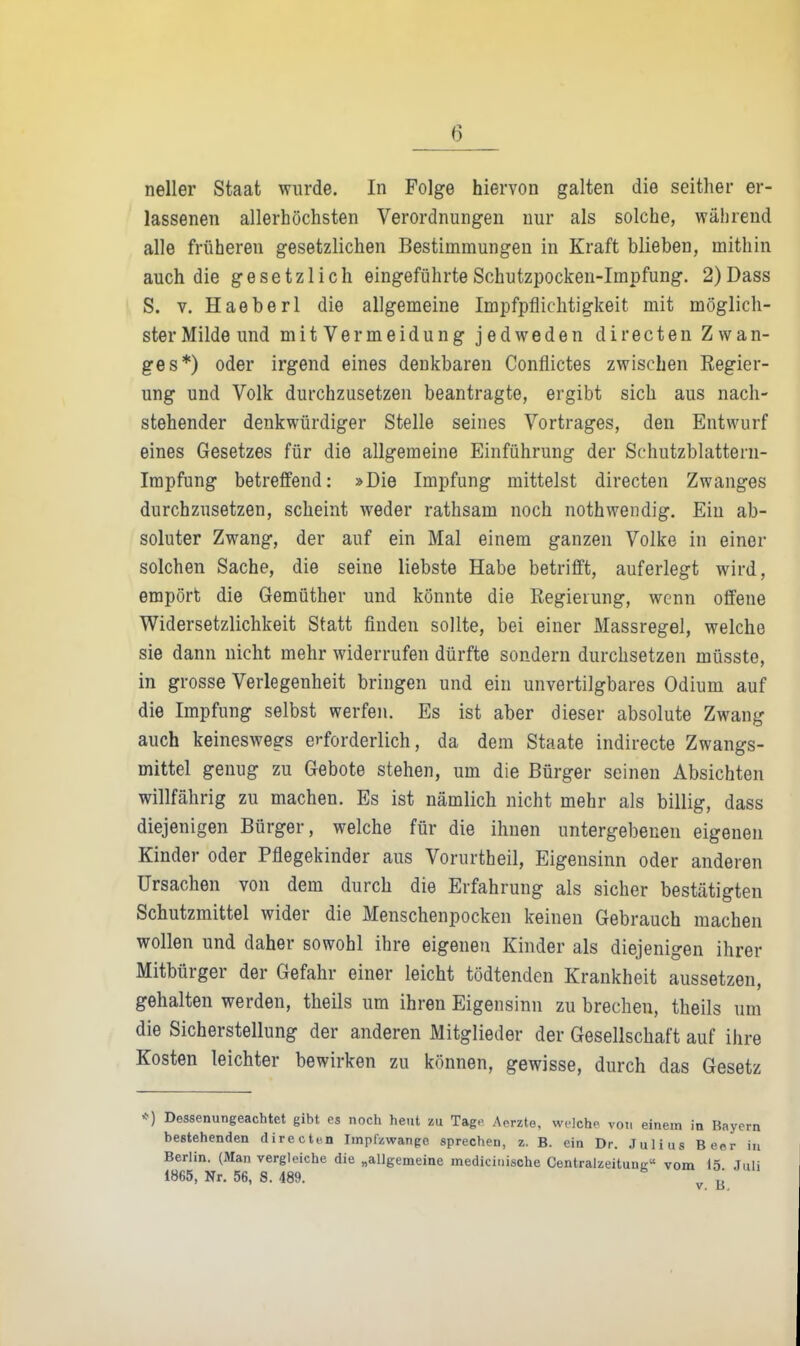 neiler Staat wurde. In Folge hiervon galten die seither er- lassenen allerhöchsten Verordnungen nur als solche, während alle früheren gesetzlichen Bestimmungen in Kraft blieben, mithin auch die gesetzlich eingeführte Schutzpocken-Impfung, 2)Dass S. V. Haeberl die allgemeine Impfpfliclitigkeit mit möglich- ster Milde und mit Vermeidung jedweden directen Zwan- ges*) oder irgend eines denkbaren Conflictes zwischen Regier- ung und Volk durchzusetzen beantragte, ergibt sich aus nach- stehender denkwürdiger Stelle seines Vortrages, den Entwurf eines Gesetzes für die allgemeine Einführung der Schutzblattern- Irapfung betreffend: »Die Impfung mittelst directen Zwanges durchzusetzen, scheint weder rathsam noch nothwendig. Ein ab- soluter Zwang, der auf ein Mal einem ganzen Volke in einer solchen Sache, die seine liebste Habe betrifft, auferlegt wird, empört die Gemüther und könnte die Regierung, wenn offene Widersetzlichkeit Statt finden sollte, bei einer Massregel, welche sie dann nicht mehr widerrufen dürfte sondern durchsetzen müsste, in grosse Verlegenheit bringen und ein unvertilgbares Odium auf die Impfung selbst werfen. Es ist aber dieser absolute Zwang auch keineswegs erforderlich, da dem Staate indirecte Zwangs- mittel genug zu Gebote stehen, um die Bürger seinen Absichten willfährig zu machen. Es ist nämlich nicht mehr als billig, dass diejenigen Bürger, welche für die ihnen untergebenen eigenen Kinder oder Pflegekinder aus Vorurtheil, Eigensinn oder anderen Ursachen von dem durch die Erfahrung als sicher bestätigten Schutzmittel wider die Menschenpocken keinen Gebrauch raachen wollen und daher sowohl ihre eigenen Kinder als diejenigen ihrer Mitbürger der Gefahr einer leicht tödtenden Krankheit aussetzen, gehalten werden, theils um ihren Eigensinn zu brechen, theils um die Sicherstellung der anderen Mitglieder der Gesellschaft auf ihre Kosten leichter bewirken zu können, gewisse, durch das Gesetz <•) Dessenungeachtet gibt es noch heut zu Tage Aerzte, welche von einem in Bayern bestehenden directen Iinpfzwange sprechen, z. B. ein Dr. Julius Beer in Berlin. (Man vergleiche die „allgemeine medicinische CentralzeitunE« vom 15 Juli 1865, Nr. 56, S. 489. V.