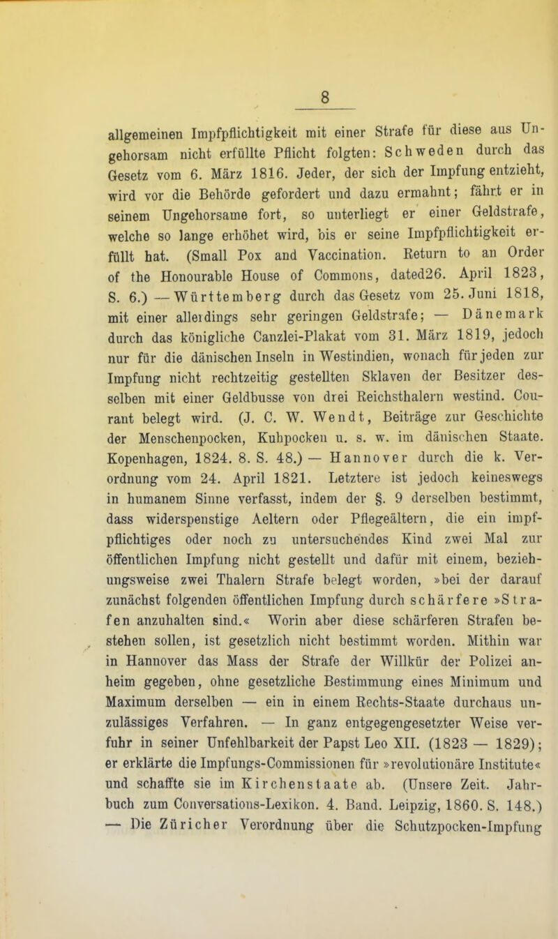 allgemeinen Impfpflichtigkeit mit einer Strafe für diese aus Un- gehorsam nicht erfüllte Pflicht folgten: Schweden durch das Gesetz vom 6. März 1816. Jeder, der sich der Impfung entzieht, wird vor die Behörde gefordert und dazu ermahnt; fährt er in seinem Ungehorsame fort, so unterliegt er einer Geldstrafe, welche so lange erhöhet wird, bis er seine Impfpflichtigkeit er- füllt hat. (Small Pox and Vaccination. Return to an Order of the Honourable House of Comraons, dated26. April 1823, S. 6.) — Württemberg durch das Gesetz vom 25. Juni 1818, mit einer alleidings sehr geringen Geldstrafe; — Dänemark durch das königliche Canzlei-Plakat vom 31. März 1819, jedoch nur für die dänischen Inseln in Westindien, wonach für jeden zur Impfung nicht rechtzeitig gestellten Sklaven der Besitzer des- selben mit einer Geldbusse von drei Reichsthalern westind. Cou- rant belegt wird. (J. C. W. Wendt, Beiträge zur Geschichte der Menschenpocken, Kuhpockeu u. s. w. im dänischen Staate. Kopenhagen, 1824. 8. S. 48.)— Hannover durch die k. Ver- ordnung vom 24. April 1821. Letztere ist jedoch keineswegs in humanem Sinne verfasst, indem der §. 9 derselben bestimmt, dass widerspenstige Aeltern oder Pflegeältern, die ein impf- pflichtiges oder noch zu untersuchendes Kind zwei Mal zur öffentlichen Impfung nicht gestellt und dafür mit einem, bezieh- ungsweise zwei Thalern Strafe belegt worden, »bei der darauf zunächst folgenden öffentlichen Impfung durch schärfere »Stra- fen anzuhalten sind.« Worin aber diese schärferen Strafen be- stehen sollen, ist gesetzlich nicht bestimmt worden. Mithin war in Hannover das Mass der Strafe der Willkür der Polizei an- heim gegeben, ohne gesetzliche Bestimmung eines Minimum und Maximum derselben — ein in einem Rechts-Staate durchaus un- zulässiges Verfahren. — In ganz entgegengesetzter Weise ver- fuhr in seiner Unfehlbarkeit der Papst Leo XII. (1823 — 1829); er erklärte die Impfungs-Commissionen für »revolutionäre Institute« und schaffte sie im Kirchenstaate ab. (Unsere Zeit. Jahr- buch zum Conversations-Lexikon. 4. Band. Leipzig, 1860. S. 148.) — Die Züricher Verordnung über die Schutzpocken-Impfung