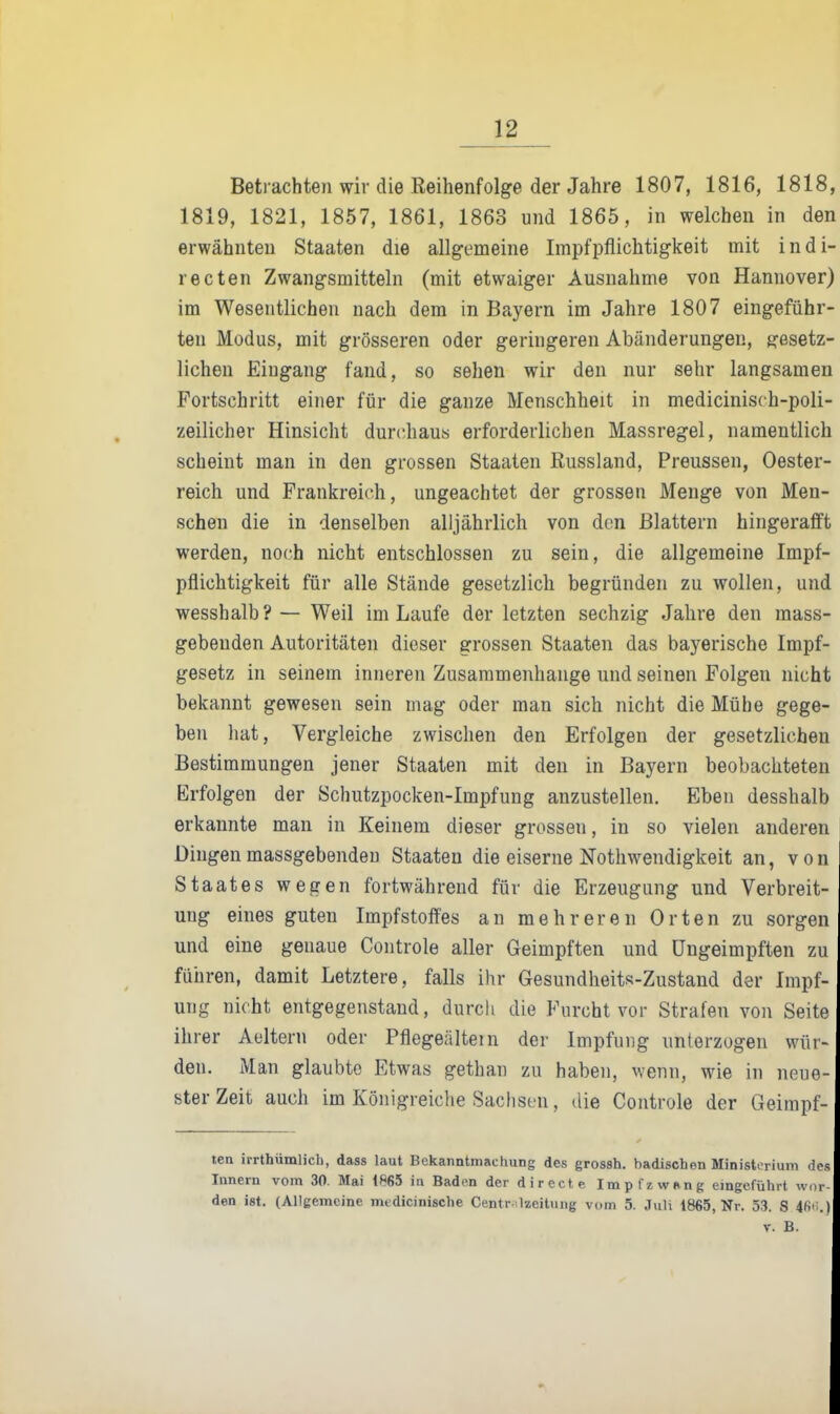 Betrachten wir die Reihenfolge der Jahre 1807, 1816, 1818, 1819, 1821, 1857, 1861, 1863 und 1865, in welchen in den erwähnten Staaten die allgemeine Impfpflichtigkeit mit indi- recten Zwangsmitteln (mit etwaiger Ausnahme von Hannover) im Wesentlichen nach dem in Bayern im Jahre 1807 eingeführ- ten Modus, mit grösseren oder geringeren Abänderungen, gesetz- lichen Eiugang fand, so sehen wir den nur sehr langsamen Portschritt einer für die ganze Menschheit in medicinisch-poli- zeilicher Hinsicht durchaus erforderlichen Massregel, namentlich scheint man in den grossen Staaten Russland, Preussen, Oester- reich und Frankreich, ungeachtet der grossen Menge von Men- schen die in denselben alljährlich von den Blattern hingerafft werden, noch nicht entschlossen zu sein, die allgemeine Impf- pflichtigkeit für alle Stände gesetzlich begründen zu wollen, und wesshalb?— Weil im Laufe der letzten sechzig Jahre den mass- gebenden Autoritäten dieser grossen Staaten das bayerische Impf- gesetz in seinem inneren Zusammenhange und seinen Folgen nicht bekannt gewesen sein mag oder man sich nicht die Mühe gege- ben hat, Vergleiche zwischen den Erfolgen der gesetzlichen Bestimmungen jener Staaten mit den in Bayern beobachteten Erfolgen der Schutzpocken-Impfung anzustellen. Eben desshalb erkannte man in Keinem dieser grossen, in so vielen anderen Dingen massgebenden Staaten die eiserne Nothwendigkeit an, von Staates wegen fortwährend für die Erzeugung und Verbreit- ung eines guten Impfstoffes an mehreren Orten zu sorgen und eine genaue Controle aller Geimpften und üngeimpften zu führen, damit Letztere, falls ihr Gesundheits-Zustand der Impf- ung nicht entgegenstand, durch die Furcht vor Strafen von Seite ihrer Aeltern oder Pflegeältem der Impfung unterzogen wür- den. Man glaubte Etwas gethan zu haben, wenn, wie in neue ster Zeit auch im Königreiche Sachsen, die Controle der Geimpf- ten irrthümlich, dass laut Bekanntmachung des grossh. badischen Ministerium des Innern vom 30. Mai 1865 in Baden der directe Impfx wpng eingeführt wi den ist. (Allgemeine medicinische Centr-ilzeitung vom 5. J\ili 1865, Nr. 53. 8 4fii;.) V. B.