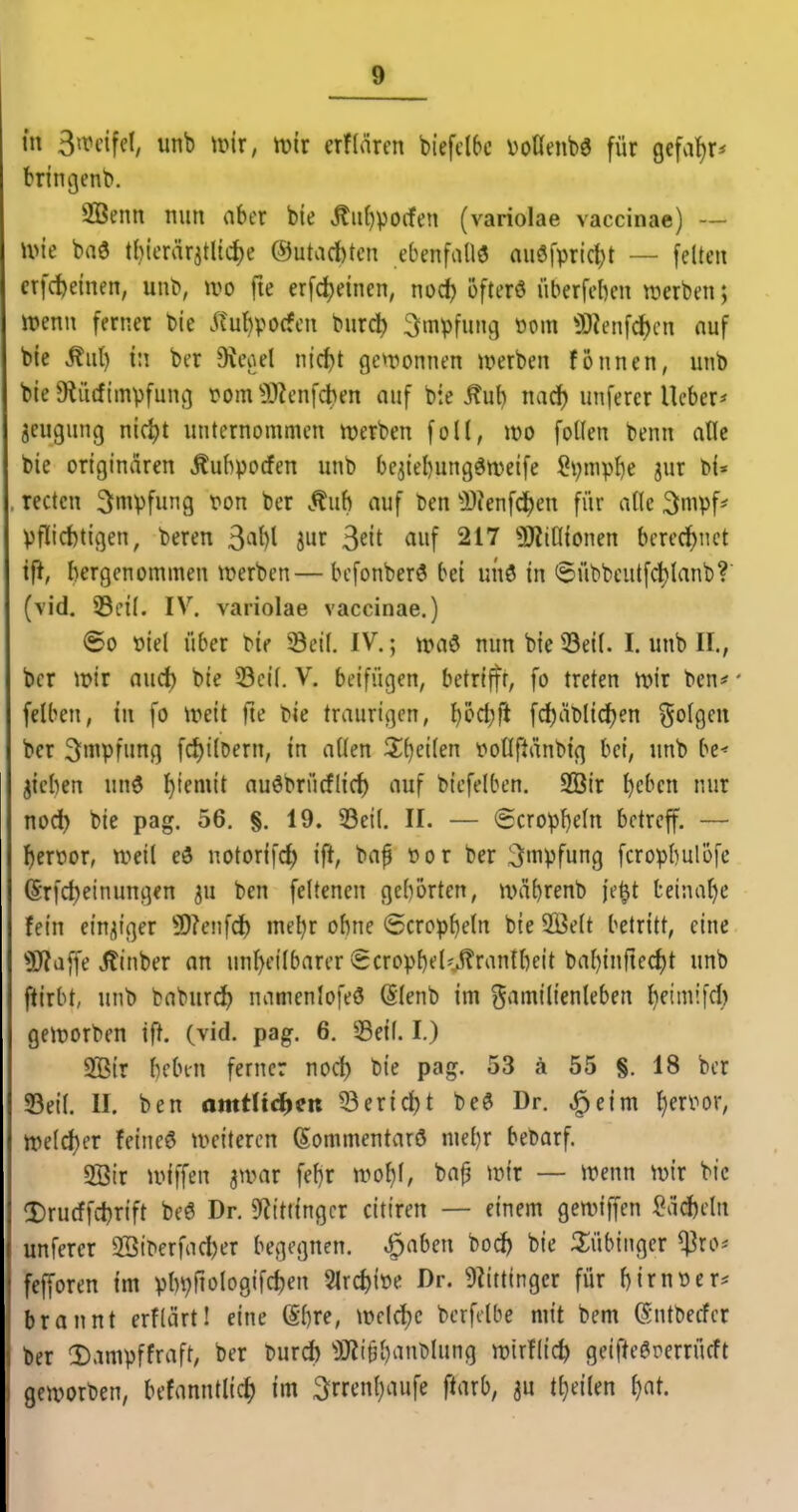 m 3trcifd, unb tiMr, n?ir erflärcn biefclbc voHenbö für gefa^r* fcringcnb. 2öenn nun aber bie ,^ii()po(fen (variolae vaccinae) — wie baö tl)icrärjtltd)e @utact)ten ebenfalls auöfpric^t — feiten crfc^einen, unb, wo fte erfc^einen, nodj ofterö iiberfeben werben; irenn ferner bie ^?ul)pocfen burc^ Impfung mn 3i)ienfc^cn auf bie M) i\\ ber 9icoel nid)t gewonnen werben fonnen, unb bie 9?ü(fImpfung tom^DZenfct)en auf bie Äub nad) unferer lieber* jeugung nic^t unternommen werben foll, wo foUen benn alle bie originären Äubpocfen unb be^iebungöweife Spmpbe jur bi« rectcn Impfung ton ber Äuh auf ben ^i)?enf^en für alle 3mpf* Pflichtigen, beren ^(\[){ jur ^dt auf 217 ÜJtiOionen berechnet tfJ, bergenommen werben—bcfonberö bei unö in 6übbeutfd)lanb? (vid. 33eil. IV. variolae vaccinae.) ©0 t>iel über bie Seil. IV.; waö nun bie 33eil. I. unb II., ber wir and) bie 33cil. V. beifügen, betriffr, fo treten wir ben# felben, in fo Weit fte bie traurigen, )^cd)ft fd)ät)lid)en folgen ber Impfung fd)tlDern, in allen Zi^eikn poflftänbig bei, unb be^ jicben unö ^temit auöbrücflirf) auf biefelben. SBir t)cbcn nur nod^ bie pag. 56. §. 19. 33eil. II. — @cropl)eln betreff. — f)eroor, weil eö notorifc^ ift, bvif öor ber Impfung fcropbulofc (Srfd)etnungen ju ben feltenen geborten, wäbrenb je^t teinal)e fein einziger 9)?enfd) mel^r obne ©trophein bie SBelt betritt, eine 3iJ?a[fe Jlinber an unl)eilbarer Scropbel'.tontbeit bal)in|led)t unb ftirbt, unb baburd) namenlofeö (Slenb im Familienleben lietmifd) geworben if^. (vid. pag. 6. Seil. I.) SBir beben ferner nod) bie pag. 53 ä 55 §. 18 ber Seit. II. ben amtü^m Serid)t bed Dr. ^eim ^en^or, weld)er feineö weiteren (Sommentarö niel)r bebarf. 5Ötr wiffen jwar feljr wo^l, ba^ wir — wenn wir bie ^Drurffdjrift beö Dr. S^ittingcr citiren — einem gewiffen ?ad)eln unferer 2BiPerfad)er begegnen, ^aben bod) bie 3;übiiiger ^ro* fcfforen im ptn^fiologifc^en ^\d)m Dr. 9iittinger für birnoer* brannt erflärt! eine @bre, wcld)c berfdbe mit bem (Sntbecfcr ber 2).impffraft, ber burd) ^OZt^banblung wtrflic^ geifteörerrücft geworben, betanntlic^ im 3rrt'nl}aufe fUixb, ju t^eilen ^at.