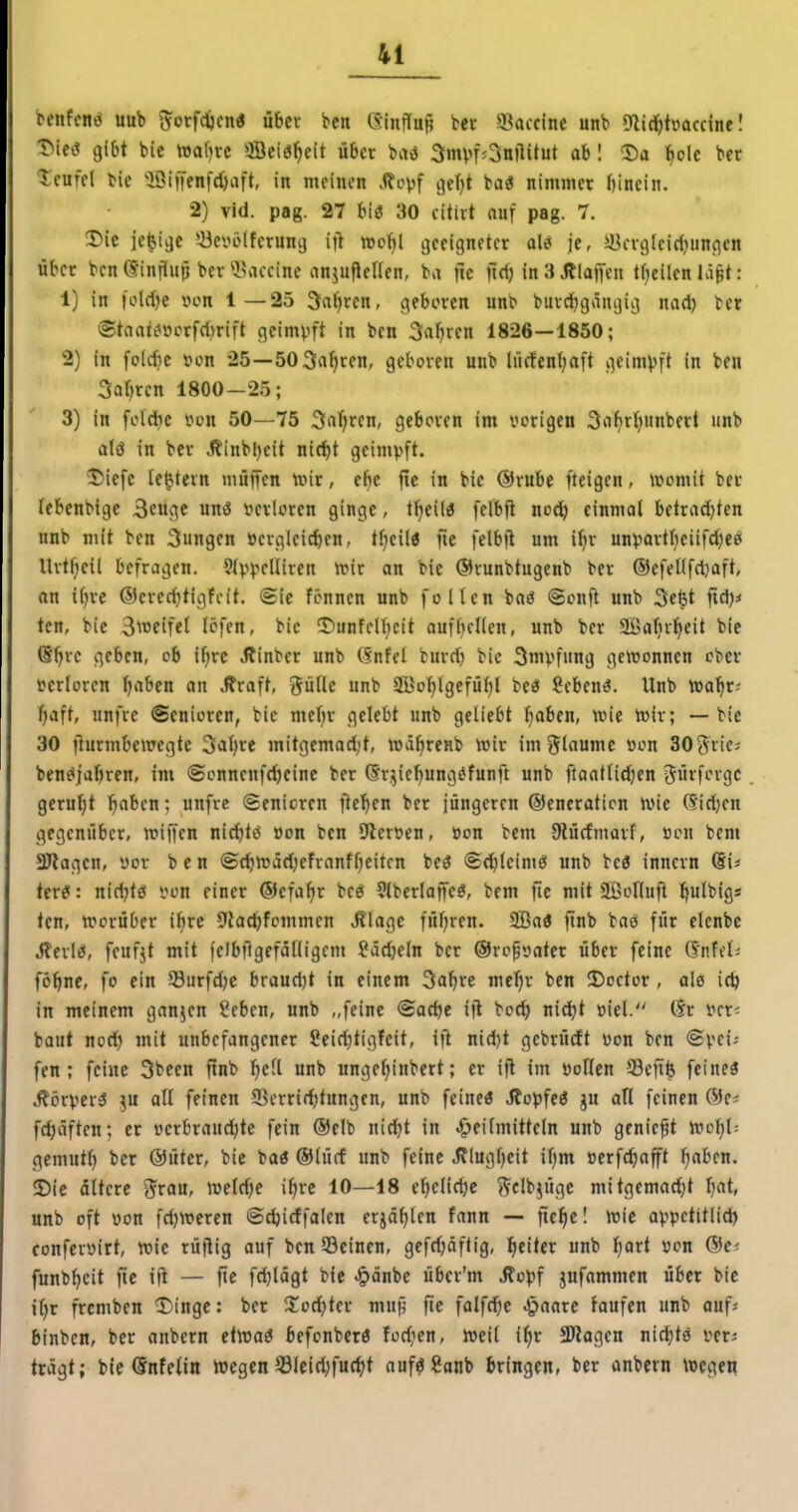 benfcntJ uub ^^orfcftcn« über bcn GinfTup bet ikccinc unb «nidjtpciccinel X^iet? gibt bie tt5af)re ffleiö^eit übet baö 3mvf^3nftitut ab 1 Da ^)oU ber Icuffl bie iöif[enfd)nft, in meinen J?opf vjefjt baö nimmer bincin. 2) vid. pag. 27 biö 30 citiit auf pag. 7. Die ie^i^e *-Bei^i?(fetung ift »o()l geeigneter ale* je, ilU-vgleid^unflen über ben dinjiup ber ^Baccine anjuPellen, ba jic ftd) in 3 Älaffen tf^eilen Idpt: 1) in foldje »on 1—25 3at)ren, geboren unb burdbgänijii) naä) ber ©tnatin-icrfdirift geimpft in ben 3rtl)ren 1826—1850; 2) in folcbc fon 25—503vi^ren, geboren unb lücfenfjaft geim^jft in ben 3ar)rcn 1800-25; 3) in fot*c von 50—75 3aJ;ren, geboren im vorigen 3abrl|unbert unb aU in ber Äinbljcit nic^t geimpft. Diefc le^tern muffen tüir, e^c fie in bie @rubc fteigen, womit ber febenbigc 3cuge unö »erloren ginge, t^eilö fetbji nodb einmal betrad)ten unb mit ben jungen »crgleicben, tfjeil« fic felbfl um ibr unpartbeiifd)ec( Urtfieil befragen. Sfppelliren unr on bie ©runbtugenb ber ®efeHfd}aft, on i()rc ©credjtigfcit. @ie fönnen unb follen baö «Sonfl unb 3e§t ftdj* ten, bie S^^JCif«! löfen, bic DunfcU;cit aufbellen, unb ber aßatjrtieit bie (S^rc geben, ob i^rc Jlinber unb (Snfel burd) bic Impfung geitonncn ober t?erloren ^aben an .Rraft, gülle nnb SKo^lgefüfjl beö ?cben<?. Unb »a^r; fjaft, unfve Senioren, bic mebr gelebt unb geliebt ^aben, wie wir; — bie 30 ilurmbewegtc 3al)re mitgemad;t, wä^reub Wir imgloumc »on 303'riej ben^jabren, im (Sonnenft^einc ber (Sr^jie^ung^funft unb ftaatlidjen 3if'-''igc gerul;t ^abcn; unfre (Senioren jle'^en ber jüngeren ©eneration Wie 6idKH gegenüber, wiffen nid^tö »on ben Sflerven, »on bem Dlüdmorf, »cu bcm aJlagen, yor ben ©cbwadjefranfbcitcn beö Sdjleimö unb bc3 inncrn Si* ter^: nidjtö von einer ®efa^r bcö €tbcrlaffe^, bem jie mit äüolluft Ijulbigs ten, Worüber ifire 9lad)fommen ^lagc fuljren. Sa« finb baö für elenbe Jterlö, feufjt mit feJbfigefälligcm fädjeln ber ©ro^vater über feine (SnUh föbne, fo ein 33urfd)c braudjt in einem 3abre melir ben Doctor , ale i£^ in meinem ganzen Seben, unb „feine ©adje ifl boc^ nic^t viel. (Sr vcr^ baut nod) mit unbefangener Seid)tigfeit, ift nid}t gebrürft von ben @pci^ fen ; feine 3been ftnb l)cll unb unge^inbert; er ijl im vollen Sefife feiueö .^cirper^ }u all feinen 95crri(ttungen, unb feine« J^opfe« gu all feinen fe^äften; er verbraud;te fein ®elb nic^t in Heilmitteln unb genickt wol)l: gcmutl) ber @üter, bie baö ®lücf unb feine Jflugljeit iljm »erfd)aft ^aben. Die ältere ^rou, weld)e iljrc 10—18 ebclidje «^d^üge mitgemad}t bat, unb oft von fd)Weren ©cbirffalen erjagten fann — fie^c! wie appctitlid) confervirt, wie rütlig auf benSSeinen, gefdjäftig, Iieiter unb Ijart von ®e< funb^eit fic ijl — fie fcblögt bie ^änbe übcr'm Äopf gufammen über bic it)r frcmben Dinge: ber Süodjter mup ftc falfc^e J^aarc taufen unb aufj binbcn, ber anbern etwa« befonbcr« fodien. Weil i^r SÖJagen nidjtö ver^ trägt; bic Önfelin Wegen Slcid;fu(^t auf«8anb bringen, ber anbern Wegen