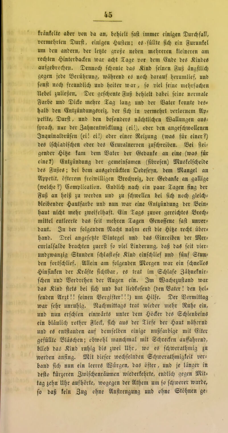 fvänfcUc aber öon ba an, bc'^ielt fnji immer einigen ©urd^falT, »ermcl)ricn !Diirji, einigen J^mlen; eö . füllte fid) ein gurunfet um tcn anfern, ttt le^tc c\ropc neben met)rcven flcincren am ved)ten J^nntevbacfcn war ad)t Sage vcr bcm Gnte bcö Äinbee oufgebrori;eH. J)ennod) fdjonlc baö Äinb feinen gup dngftlid) gegen jebc 33evnl)rung, luä^renb tö noc^ barauf Ijerumlief, unb fonft ncc^ freunblid) nub l)eiter war, [o viel feine me^rfad)en Uebet iulte^en. 3)er gcfrfjcnte 5n|B bel^ielt cabei feine normale j^arbe unb S)icfc meiere Siag lang unb ber äJater fonntc beö< :^alb ben Qntjünbungdreij, ber ftd} in vermclirt uerlornem 5lpj \)tt\ter 2)urfi, unb ben befonberö näd)tUd;en SBallungen auö; fprac!^), nnr ber S^^nentwicflung (eil), ober ben angefrtjwollencn 3nquinalbrüfen (ei! eil; ober einer 9ieijung (waö für einer?) beö ifc^iabifc^en cber beö (Srnralnerüen jufrf)rciben. ^öei fiei^ genber Jpiijc fam bem i>ater ber ®ebaufe an eine (»aö für eine?) öntjünbung ber gemeinfamen (fibrüfen) 5Kuefclfd)eitic beö ^upe«; bei bem au^gebrücften Debcfeijn, bem -ftangel an Slppetit, öfterem freiwilligen Q3red;reij, ber ©ebanfe an gallige (roeldje?) (Somplicatien. (Snblic^ nac^ ein paar S^agen fing ber gu^ an I)ei^ 5U werben unb jn fd;wellcn bei fid) nod) gleidjs bleibenber Jpautfarbe unb nun war eine (f^uljünbung ber 33ein« tiaut nidjt me^r jweifel^aft. Sin lagö juucr gercicibteö Sredjä mittel entleerte ba« feit mehren S^agen ©enojfene fojl unuerj baut. 3n ber folgenben 9^ad)t naljm erfi bie i&i^c recbt über« !^anb. Srei angcfcfetc 23lutcgel unb baö (Einreiben ber SD^er? eurialfalbc bradjtcn juerjl fo »iel Sinberuiig, bafi baö feit \3ier= unbjwan^ig ©tunben fd^lajJcfc ^inb einfdjlief unb fünf ©tun; ben fortfdilief. Stilein am folgenben STiorgen war ein fd)nelle« j£)inrinfen ber Gräfte fid;tbar, eö trat im ©d;lafc 3äl)nefnir: f^en unb 93erbrc^»en ber §tugcn ein. 3m SBad^ejuftanb war baö ^inb ftetö bei fid) unb bat licbfofenb (ben 93atcr I ben t)el? fenben Slrjtll feinen a3ergifter 11!) um Jpilfe. ®er Sßormittag war fe^r unruhig. SRad)mittag>5 trat wicber mcbr 9lu^c ein, unb nun erfdjien einwartö unter bem ^^»ücfer bcö ©djicnbeinö ein bläulid; xoüjax glecf, fid) auö ber %\qe ber ^aut näftcrnb unb e3 entfianben auf bcmfelben einige nu^farbige mit (Sitcr gefüllte 5öläöct)cn; cbwc^^t mandjmat mit ©d)rccfen auffat^renb, blieb ba^ Äinb rn^ig biö jwei Ul)r, wo eö fd;wcratl)mig ju werben anfing. Mit biefer wed)felnben ©diweratljmigfeit m: banb firij nun ein Iccreö ffiürgcn, baö öfter, unb je langer in befio fürjeren Swifdjenräumen wieberfcf;rtc, enblid) gegen SJiit; tag jclin ll^r aufborte, wogegen ber 5lt§em um fo fdjwercr Würbe, fo ba^ fein Bug c^ne SlnPrengung unb oI;nc ©tonnen ge--