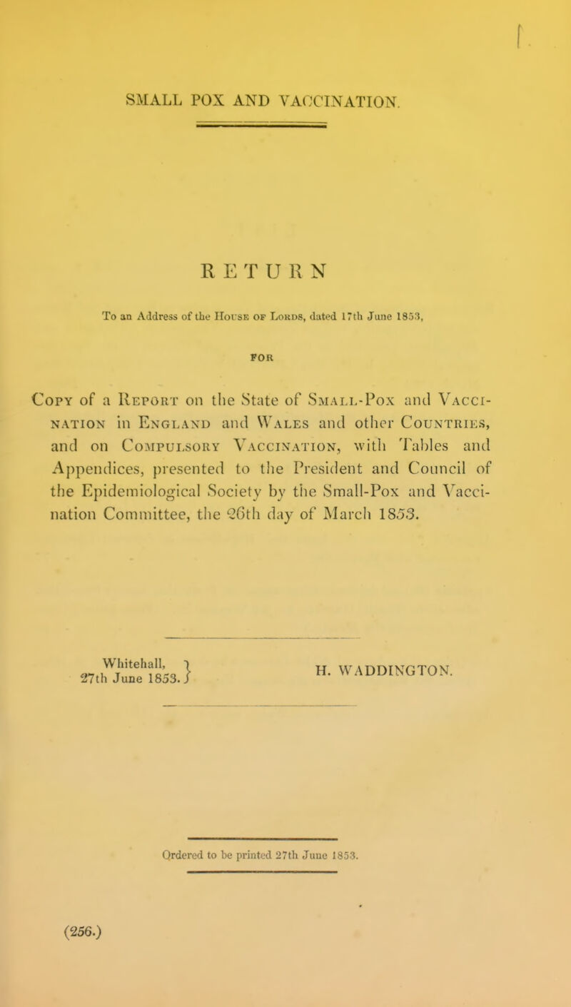 SMALL POX AND VACCINATION. RETURN To an Address of the House of Lords, dated 17th June 1853, FOR Copy of a Report on the State of Small-Pox and Vacci- nation in England and Wales and otlicr Countries, and on Compulsory Vaccination, witli Tables and Appendices, presented to the President and Council of the Epidemiological Society by the Small-Pox and Vacci- nation Committee, the ^Gth day of March 1853. ^Z^ltfsss.} WADDINGTON. Ordered to be printed 27th June 1853. (256.)