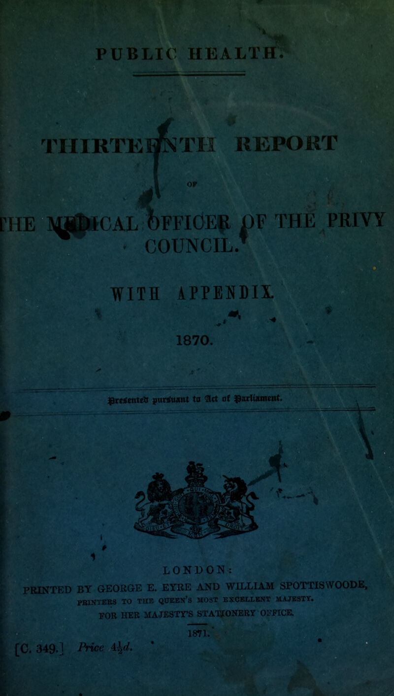 PUBLIC HEALTH. l^IIIRTK^ Til REPORT 4 E MS^CAL ?)FFICE|l I)F THE PRIVY COUNCIL* WITH \PPENDIX. 1870. ^roiftiteti ptinfuinit to Set 0f tparliamwit. LONDON: PRINTED BY GEORGE E. EYRE AND WILLIAM SPOTTISWOODE, PBINTERS TO THE QUEBN's MOST EXCELLENT MAJESTY. FOR HER MAJESTTS STATSJONERY OmCE. 1871.