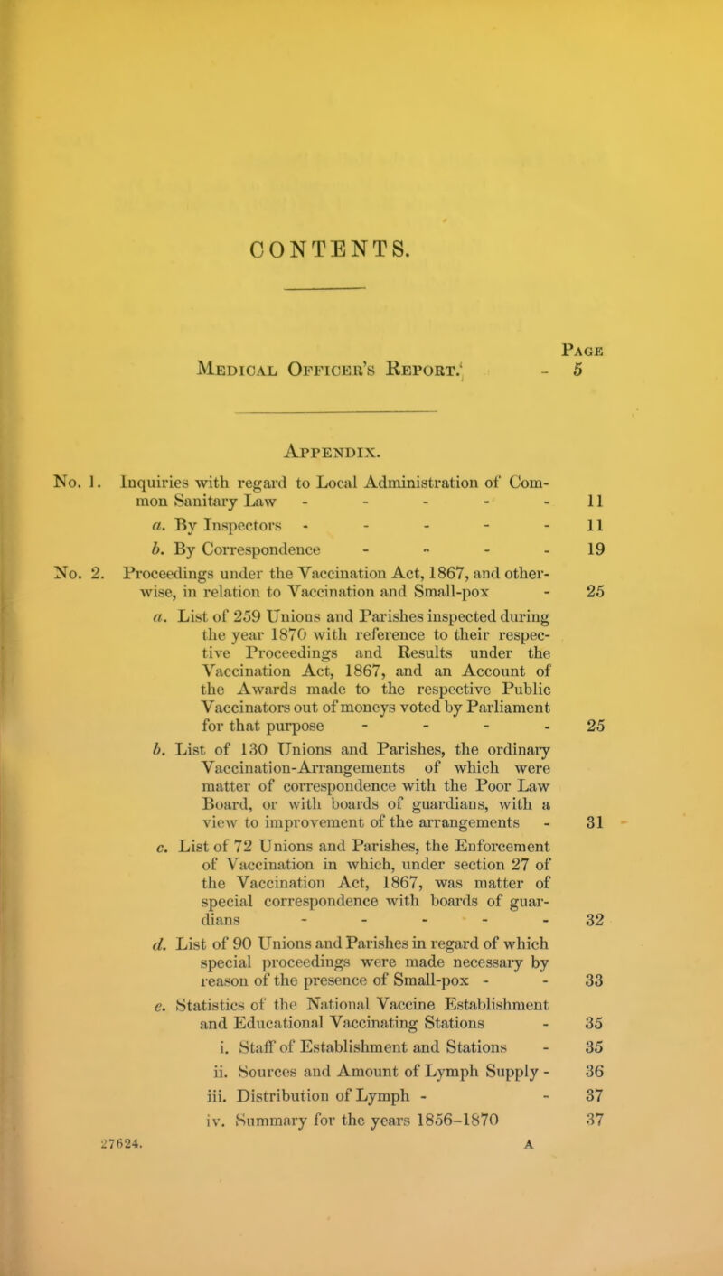 CONTENTS. Page Medical Officer's Report.' - 5 Appendix. No. 1. Inquiries with regard to Local Administration of Com- mon Sanitary Law - - - - - 11 a. By Inspectors - - - - - 11 b. By Correspondence - - - - 19 No. 2. Proceedings under the Vaccination Act, 1867, and other- wise, in relation to Vaccination and Small-pox - 25 a. List of 259 Unions and Parishes inspected during the year 1870 with reference to their respec- tive Proceedings and Results under the Vaccination Act, 1867, and an Account of the Awards made to the respective Public Vaccinators out of moneys voted by Parliament for that purpose - - - - 25 b. List of 130 Unions and Parishes, the ordinary Vaccination-Arrangements of which were matter of correspondence with the Poor Law Board, or with boards of guardians, with a view to improvement of the arrangements - 31 c. List of 72 Unions and Parishes, the Enforcement of Vaccination in which, under section 27 of the Vaccination Act, 1867, was matter of special correspondence with boai'ds of guar- dians - - - - - 32 d. List of 90 Unions and Parishes in regard of which special proceedings were made necessary by reason of the presence of Small-pox - - 33 e. Statistics of the National Vaccine Establishment and Educational Vaccinating Stations - 35 i. Staif of Establishment and Stations - 35 ii. Sources and Amount of Lymph Supply - 36 iii. Distribution of Lymph - - 37 iv. Summary for the years 1856-1870 37 27624. A