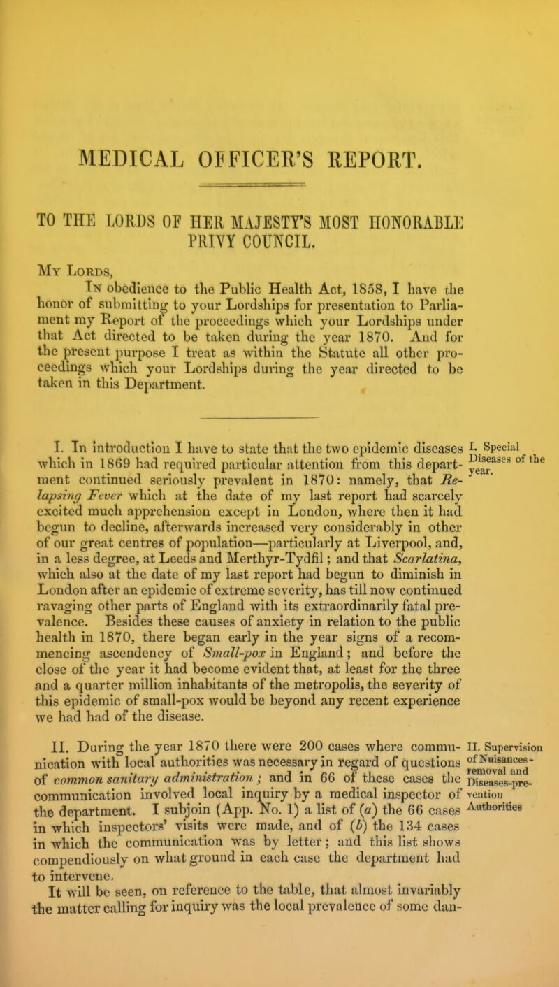 MEDICAL OJFICER'S REPORT. TO THE LORDS OF HER MAJESTY'S MOST HONORABLE PRIVY COUNCIL, My Lords, In obedience to the Public Health Act, 1858, I have the honor of submitting to your Lordships for presentation to Parlia- ment my Report of the proceedings which your Lordships under that Act directed to be taken during the year 1870. And for the present purpose I treat as within the Statute all other pro- ceedings which your Lordships during the year directed to be taken in this Department. , I. In introduction I have to state that the two epidemic diseases I- Special which in 1869 had required particular attention from this depart- ^'^l^^''' ^^^^ ment continued seriously prevalent in 1870: namely, that Be- lapsing Fever which at the date of my last report had scarcely excited much apprehension except in London, where then it had begun to decline, afterwards increased very considerably in other of our great centres of population—particularly at Liverpool, and, in a less degree, at Leeds and Merthyr-Tydfil; and that Scarlatina, which also at the date of my last report had begun to diminish in London after an epidemic of extreme severity, has till now continued ravaging other parts of England with its extraordinarily fatal pre- valence. Besides these causes of anxiety in relation to the public health in 1870, there began early in the year signs of a recom- mencing ascendency of Small-pox in England; and before the close of the year it had become evident that, at least for the three and a quarter million inhabitants of the metropolis, the severity of this epidemic of small-pox would be beyond any recent experience we had had of the disease. II. During the year 1870 there were 200 cases where commu- ll. Supervision nication with local authorities was necessary in regard of questions of common sanitary administration; and in 66 of these cases the Diseases-pre- communication involved local Inquiry by a medical inspector of vention the department. I subjoin (App. No. 1) a list of (a) the 66 cases Autboritiee in which inspectors' visits were made, and of {b) the 134 cases in which the communication was by letter; and this list shows compendiously on what ground in each case the department had to intervene. It will be seen, on reference to the table, that almost invariably the matter calling for inquiry was the local prevalence of some dan-