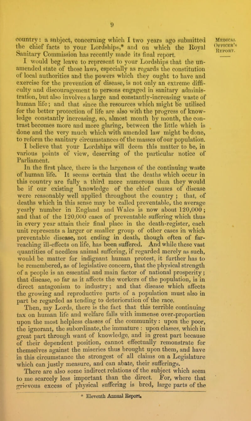 country: a subject, concerning whicli I two years ago submitted Mf.dtcal the chief facts to your Lordships * and on Avhich the Royal <Jfci=«'^ oanitary Commission has recently maac its nnal report. I would beg leave to represent to your Lordships that the un- amended state of those laws, especially as regards the constitution of local authorities and the powers which they ought to have and exercise for the prevention of disease, is not only an extreme diffi- culty and discouragement to persons engaged in sanitary adminis- tration, but also involves a large and constantly-increasing waste of human life; and that since the resources which might be utilised for the better protection of life are also with the progress of know- ledge constantly increasing, so, almost month by month, the con- trast becomes more and more jrlarino;, between the little which is done and the very much which with amended law might be done, to reform the sanitary circumstances of the masses of our population. I believe that your Lordships will deem this matter to be, in various points of view, deserving of the particular notice of Parliament. In the first place, there is the largeness of the continuing waste of human life. It seems certain that the deaths which occur in this country are fully a third more numerous than they would be if our existins: knowledge of the chief causes of disease were reasonably well applied throughout the country : that, of deaths whicli in this sense may be called preventable, the average yearly number in England and Wales is now about 120,000 ; and that of the 120,000 cases of preventable suffering which thus in every year attain their final place in the death-register, each unit represents a larger or smaller group of other cases in which preventable disease, not ending in death, though often of far- reaching ill-effects on life, has been suffered. And while these vast quantities of needless animal suffering, if regarded merely as such, would be matter for indignant human protest, it further has to be remembered, as of legislative concern, that the physical strength of a people is an essential and main factor of national prosperity; that disease, so far as it affects the workers of the population, is in direct antagonism to industry; and that disease which affects the growing and reproductive parts of a population must also in part be regarded as tending to deterioration of the race. Then, my Lords, there is the fact that this terrible continuing tax on human life and welfare falls with immense over-proportion upon the most helpless classes of the community: upon the poor, the ignorant, the subordinate, the immature : upon classes, which in great part through want of knowledge, and in great part because of their dependent position, cannot effectually remonstrate for themselves against the miseries thus brought upon them, and have in this circumstance the strongest of all claims on a Legislature which can justly measure, and can abate, their sufferings. There are also some indirect relations of the subject which seem to me scarcely less important than the direct. For, where that jrrievous excess of physical suffering is bred, large parts of the * Eleventh Annual Report.