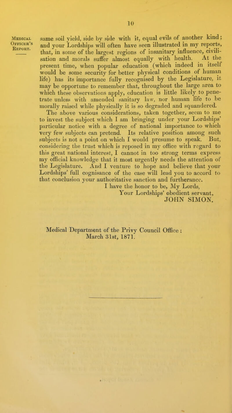 Mbdical Officek's Report. same soil yield, side by side with it, equal evils of another kind; and your Lordships will often have seen illustrated in my reports, that, in some of the largest regions of insanitary influence, civili- sation and monils suffer almost equally with health. At tlie present time, when popular education (which indeed in itself would be some security for better physical conditions of human life) has its importance fully recognised by the Legislature, it may be opportune to remember that, throughout the large area to which these observations apply, education is little likely to pene- trate unless with amended sanitary law, nor human life to be morally raised while physically it is so degraded and squandered. The above various considerations, taken together, seem to me to invest the subject which I am bringing under yom- Lordships' particular notice with a degree of national importance to which very few subjects can pretend. Its relative position among such subjects is not a point on which f would presume to speak. But, considering the trust which is reposed in my office with regard to this great national interest, I cannot in too strong terms express my official knowledge that it most urgently needs the attention of the Legislature. And I venture to hope and believe that your Lordships' full cognisance of the case will lead you to accord to that conclusion your authoritative sanction and furtherance. I have the honor to be, My Lords, Your Lordships' obedient servant, JOHN SIMON. Medical Department of the Privy Council Office : March 31st, 1871.