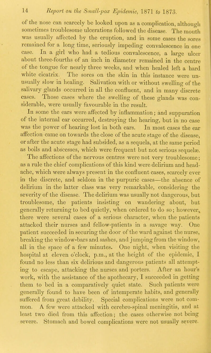 of the nose can scarcely be looked upon as a complication, althougli sometimes troublesome ulcerations followed the disease. The mouth was usually affected by the eruption, and in some cases the sores remained for a long time, seriously impeding convalescence in one case. In a girl who had a tedious convalescence, a large ulcer about three-fourths of an inch in diameter remained in the centre of the tongue for nearly three weeks, and when healed left a hard white cicatrix. The sores on the skin in this instance were un- usually slow in healing. Salivation with or without swelling of the salivary glands occurred in all the confluent, and in many discrete cases. Those cases where the swelling of these glands was con- siderable, were usually favourable in the result. In some the ears were affected by inflammation; and suppuration of the internal ear occurred, destroying the hearing, but in no case was the power of hearing lost in both ears. In most cases the ear affection came on towards the close of the acute stage of the disease, or after the acute stage had subsided, as a sequela, at the same period as boils and abscesses, which were frequent but not serious sequelte. The affections of the nervous centres were not very troublesome; as a rule the chief complications of this kind were delirium and head- ache, which were always present in the confluent cases, scarcely ever in the discrete, and seldom in the purpuric cases—the absence of delirium in the latter class was very remarkable, considering the severity of the disease. The delirium was usually not dangerous, but troublesome, the patients insisting on wandering about, but generally returning to bed quietly, Avhen ordered to do so; however,, there were several cases of a serious character, when the patients attacked their nurses and fellow-patients in a savage way. One patient succeeded in securing the door of the ward against the nurse, breaking the window-bars and sashes, and jumping from the window, all in the space of a few minutes. One night, when visiting the hospital at eleven o'clock, p.m., at the height of the epidemic, I found no less than six delirious and dangerous patients all attempt- ing to escape, attacking the nurses and porters. After an hours work, with the assistance of the apothecary, I succeeded in getting them to bed in a comparatively quiet state. Such patients were generally found to have been of intemperate habits, and generally suffered from great debility. Special complications were not com- mon. A few were attacked with cerebro-spinal meningitis, and at least two died from this affection; the cases otherwise not being severe. Stomach and bowel complications were not usually severe.