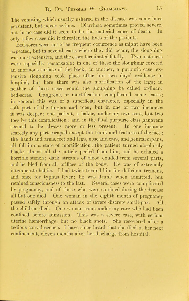 The vomiting which usually ushered in the disease was sometimes persistent, but never serious. Diarrhoaa sometimes proved severe, but in no case did it seem to be the material cause of death. In only a few cases did it threaten the lives of the patients. Bed-sores were not of as frequent occurrence as might have been expected, but in several cases where they did occur, the sloughing was most extensive, and the cases terminated fatally. Two instances were especially remarkable: in one of these the sloughing covered an enormous surface of the back; in another, a purpuric case, ex- tensive sloughing took place after but two days' residence in hospital, but here there was also mortification of the legs; in neither of these cases could the sloughing be called ordinary bed-sores. Gangrene, or mortification, complicated some cases; in general this was of a superficial character, especially in the soft part of the fingers and toes; but in one or two instances it was deeper; one patient, a baker, under my own care, lost two toes by this complication; and in the fatal purpuric class gangrene seemed to be always more or less present. In one instance scarcely any part escaped except the trunk and features of the face; the hands and arms, feet and legs, nose and ears, and genital organs, all fell into a state of mortification; the patient turned absolutely black; almost all the cuticle peeled from him, and he exhaled a horrible stench; dark streams of blood exuded from several parts, and he bled from all orifices of the body. He was of extremely intemperate habits. I had twice treated him for delirium tremens, and once for typhus fever; he was drunk when admitted, but retained consciousness to the last. Several cases were complicated by pregnancy, and of those who were confined during the disease all but one died. One woman in the eighth month of pregnancy passed safely through an attack of severe discrete small-pox. All the children died. One woman came under my care who had been confined before admission. This was a severe case, with serious uterine ha;morrhage, but no black spots. She recovered after a tedious convalescence. I have since heard that she died in her next confinement, eleven months after her discharge from hospital.