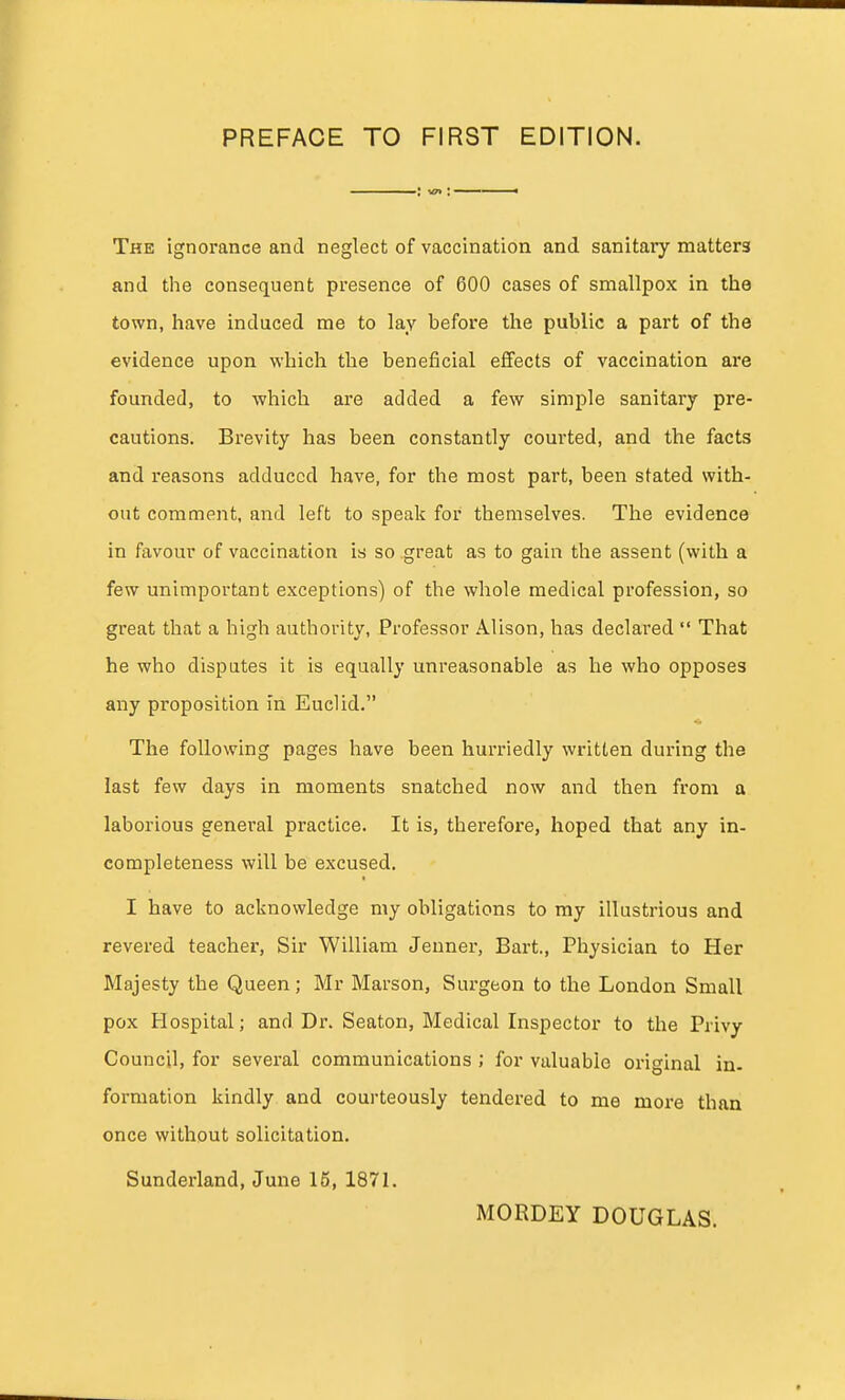 The ignorance and neglect of vaccination and sanitary matters and the consequent presence of 600 cases of smallpox in the town, have induced me to lay before the public a part of the evidence upon which the beneficial effects of vaccination are founded, to which are added a few simple sanitary pre- cautions. Brevity has been constantly courted, and the facts and reasons adduced have, for the most part, been stated with- out comment, and left to speak for themselves. The evidence in favour of vaccination is so great as to gain the assent (with a few unimportant exceptions) of the whole medical profession, so great that a high authority, Professor Alison, has declared That he who disputes it is equally unreasonable as he who opposes any proposition in Euclid. The following pages have been hurriedly written during the last few days in moments snatched now and then from a laborious general practice. It is, therefore, hoped that any in- completeness will be excused. my obligations to ray illustrious and revered teacher, Sir William Jeuner, Bart., Physician to Her Majesty the Queen; Mr Marson, Surgeon to the London Small pox Hospital; and Dr. Seaton, Medical Inspector to the Privy Council, for several communications ; for valuable original in- formation kindly and courteously tendered to me more than once without solicitation. Sunderland, June 15, 1871. MORDEY DOUGLAS.