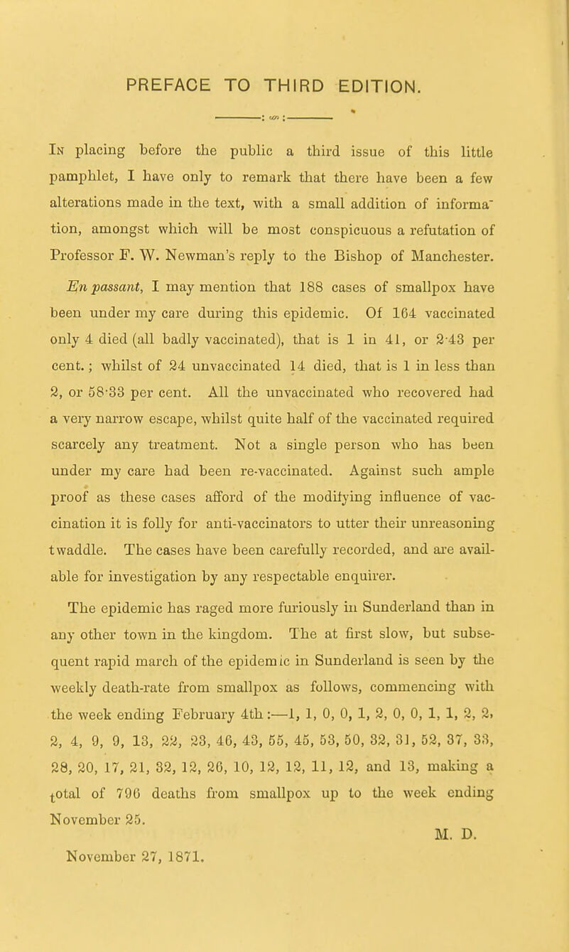 In placing before the public a third issue of this little pamphlet, I have only to remark that there have been a few alterations made in the text, with a small addition of informa tion, amongst which will be most conspicuous a refutation of Professor F. W. Newman's reply to the Bishop of Manchester. En passant, I may mention that 188 cases of smallpox have been under my care during this epidemic. Of 164 vaccinated only 4 died (all badly vaccinated), that is 1 in 41, or 2-43 per cent.; whilst of 24 unvaecinated 14 died, that is 1 in less than 2, or 58'33 per cent. All the unvaecinated who recovered had a very narrow escape, whilst quite half of the vaccinated required scarcely any treatment. Not a single person who has been under my care had been re-vaccinated. Against such ample proof as these cases aflford of the modilying influence of vac- cination it is folly for anti-vaccinators to utter then* unreasoning twaddle. The cases have been carefully recorded, and ai-e avail- able for investigation by any respectable enquirer. The epidemic has raged more furiously in Sundei'land than in any other town in the kingdom. The at first slow, but subse- quent rapid march of the epidem ic in Sunderland is seen by the weekly death-rate from smallpox as follows, commencing with the week ending February 4th:—1, 1, 0, 0, 1, 2, 0, 0, 1, 1, 2, 2. 2, 4, 9, 9, 13, 22, 23, 46, 43, 55, 45, 53, 50, 32, 3J, 52, 37, 33, 28, 20, 17, 21, 32, 12, 26, 10, 12, 13, 11, 12, and 13, making a l-otal of 796 deaths from smallpox up to the week ending November 25. M. D. November 27, 1871.