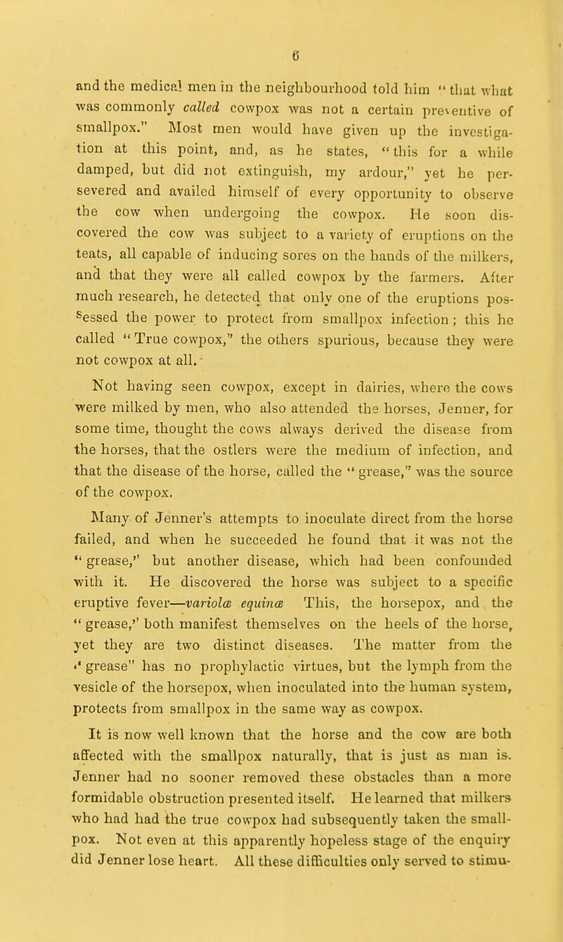 and the medical men in the neighbourhood told him that what was commonly called cowpox was not a certain preventive of smallpox. Most men would have given up the investiga- tion at this point, and, as he states, this for a while damped, hut did not extinguish, my ardour, yet he per- severed and availed himself of every opportunity to observe the cow when undergoing the cowpox. He soon dis- covered the cow was subject to a variety of eruptions on the teats, all capable of inducing sores on the hands of the milkers, and that they were all called cowpox by the farmers. After much research, he detected that only one of the eruptions pos- sessed the power to protect from smallpox infection ; this he called True cowpox, the others spurious, because they were not cowpox at all. • Not having seen cowpox, except in dairies, where the cows were milked by men, who also attended the horses, Jenuer, for some time, thought the cows always derived the disease from the horses, that the ostlers were the medium of infection, and that the disease of the horse, called the grease, was the source of the cowpox. Many of Jenner's attempts to inoculate dii'ect from the horse failed, and when he succeeded he found that it was not the grease,'' but another disease, which had been confounded with it. He discovered the horse was subject to a specific eruptive fever—variolcE equincB This, the horsepox, and the grease,'' both manifest themselves on the heels of the horse, yet they are two distinct diseases. The matter from the grease has no prophylactic virtues, but the lymph from the vesicle of the horsepox, when inoculated into the human system, protects from smallpox in the same way as cowpox. It is now well known that the horse and the cow are both afiPected with the smallpox naturally, that is just as man is. Jenuer had no sooner removed these obstacles than a more formidable obstruction presented itself. He learned that milkers who had had the true cowpox had subsequently taken the small- pox. Not even at this apparently hopeless stage of the enquiry did Jenner lose heart. All these difficulties only served to stimu-
