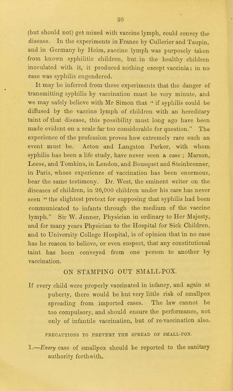 (but should not) gei mixed with vaccine lymph, could conyey the disease. In the experiments in France by Cullerier and Taupin,, and in Germany by Heim, .vaccine lymph was purposely taken from known syphilitic children, but in the healthy children inoculated with it, it produced nothing except vaccinia; in no case was syphilis engendered. It may be inferred from these experiments that the danger of transmitting syphilis by vaccination must be very minute, and we may safely believe with Mr Simon that  if syphilis could be diffused by the vaccine lymph of children with an hereditary taint of that disease, this possibility must long ago have been made evident on a scale far too considerable for question. The experience of the profession proves how extremely rare such an event must be. Acton and Langston Parker, with whom syphilis has been a life study, have never seen a case ; Marson, Leese, and Tomkins, in London, and Bousquet and Steinbrenner, in Paris, whose experience of vaccination has been enormous, bear the same testimony. Dr. West, the eminent writer on the diseases of children, in S6,000 children under his care has never seen  the slightest pretext for supposing that syphiUs had been communicated to infants through the medium of the vaccine lymph, Sir W. Jenner, Physician in ordinary to Her Majesty, and for many years Physician to the Hospital for Sick Children, and to University College Hospital, is of opinion that in no case has he reason to believe, or even suspect, that any constitutional taint has been conveyed from one person to another by vaccination. ON STAMPING OUT SMALL-POX. If every child were properly vaccinated in infancy, and again at puberty, there would be but very little risk of smallpox spreading from imported cases. The law cannot be too compulsory, and should ensure the performance, not only of infantile vaccination, but of re-vaccination also. PBECAUTIONS TO PBEVENT THE SPREAD OF SMALL-POX. 1.—Every case of smallpox should be reported to the sanitary- authority forthwith.