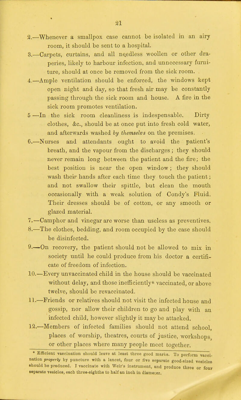 2. —Whenever a smallpox case cannot be isolated in an airy room, it should be sent to a hospital. 3. —Carpets, curtains, and all needless woollen or other dra- peries, likely to harbour infection, and unnecessary furni- ture, should at once be i-emoved from the sick room. 4. —Ample ventilation should be enforced, the windows kept open night and day, so that fresh air may be constantly passing through the sick room and house. A fire in the sick room promotes ventilation. 5 —In the sick room cleanliness is indespensable. Dirty clothes, &c., should be at once put into fresh cold water, and afterwards washed by themselvs on the premises. 6. —Nurses and attendants ought to avoid the patient's breath, and the vapour from the discharges ; they should never remain long between the patient and the fire; the best position is near the open window; they should wash their hands after each time they touch the patient; and not swallow their spittle, but clean the mouth occasionally with a weak solution of Condy's Fluid. Their dresses should be of cotton, or any smooth or glazed material. 7. —Camphor and vinegar are worse than useless as preventives. 8. —The clothes, bedding, and room occupied by the case should be disinfected. 9—On recovery, the patient should not be allowed to mix in society until he could produce from his doctor a certifi- cate of freedom of infection, 10. —Every unvaccinated child in the house should be vaccinated without delay, and those ineflBciently* vaccinated, or above twelve, should be revaccinated. 11. —Friends or relatives should not visit the infected house and gossip, nor allow their children to go and play with au infected child, however slightly it may be attacked. 12. —Members of infected families should not attend school, places of worship, theatres, courts of justice, workshops, or other places where many people meet together. • Efficient vaeolnation should leave at least throe good marks. To perform vacci- nation properly by puncture with a lancet, four or five separate good-sized vesicles should be produced. I vaccinate with Weir's instrument, and produce three or four separate yesiclee, each three-eighths to half an inch in diameter.