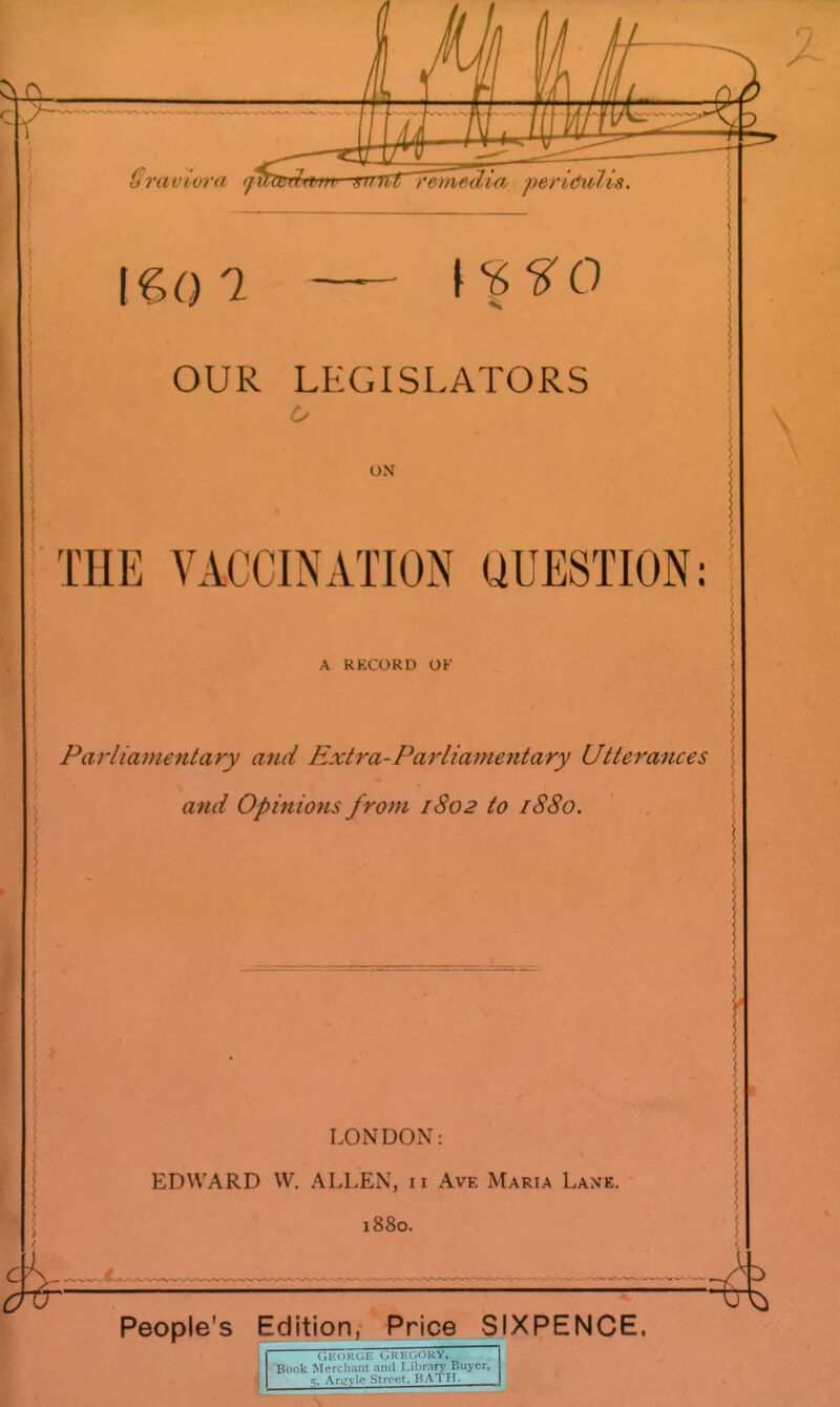 OUR LEGISLATORS o ON THE VACCINATION QUESTION: A RECORD OF Parliamentary and Extra-Parlia7nentary Utterances \ and Opinions from 1802 to 1880. LONDON: EDWARD W, ALLEN, 11 Ave Maria Lane, 1880. People's Edition, Price SIXPENCE. (,KORGIi GRHl.OKY, Book Mercliant and Library Buyer, =; Ar.^'vle Street, HATII.