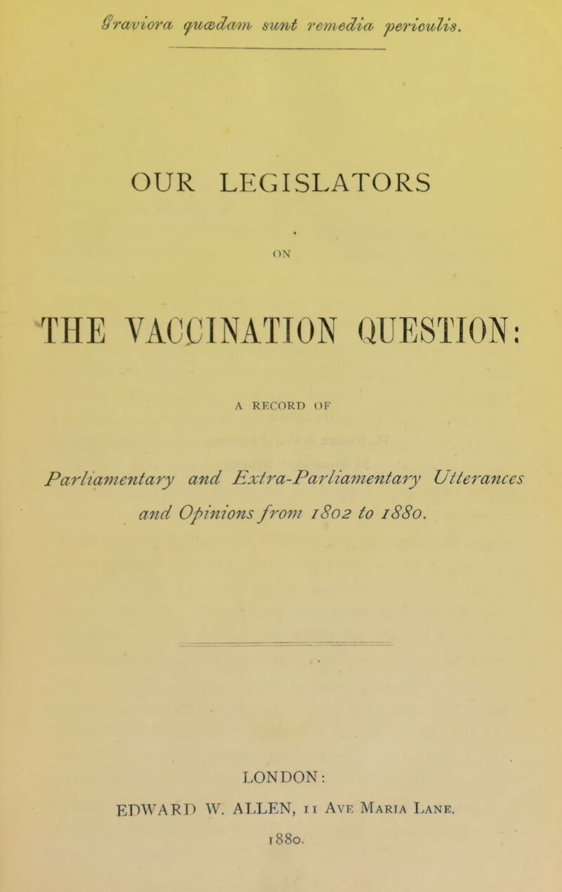 Sraviora fucddam sunt remedicv 'perioulis. OUR LEGISLATORS ■ (IN THE VACCINATION QUESTION: A RECORD OF Parliamentary and Extra-Parliamentary Utterances and Opinions from 1802 to 1880. LONDON: EDWARD W. ALLEN, 11 Ave Maria Lane. t88o.
