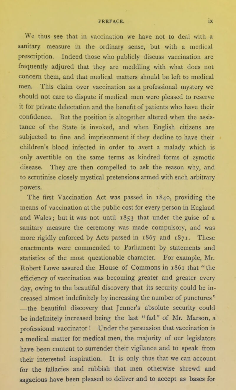 We thus see that in vaccination we have not to deal with a sanitary measure in the ordinary sense, but with a medical prescription. Indeed those who publicly discuss vaccination are frequently adjured that they are meddling with what does not concern them, and that medical matters should be left to medical men. This claim over vaccination as a professional mystery we should not care to dispute if medical men were pleased to reserve it for private delectation and the benefit of patients who have their confidence. But the position is altogether altered when the assis- tance of the State is invoked, and when English citizens are subjected to fine and imprisonment if they decline to have their children's blood infected in order to avert a malady which is only avertible on the same terms as kindred forms of zymotic disease. They are then compelled to ask the reason why, and to scrutinise closely mystical pretensions armed with such arbitrary powers. The first Vaccination Act was passed in 1840, providing the means of vaccination at the public cost for every person in England and Wales; but it was not until 1853 that under the guise of a sanitary measure the ceremony was made compulsory, and was more rigidly enforced by Acts passed in 1867 and 1871. These enactments were commended to Parliament by statements and statistics of the most questionable character. For example, Mr. Robert Lowe assured the House of Commons in 1861 that *'the efficiency of vaccination was becoming greater and greater every day, owing to the beautiful discovery that its security could be in- creased almost indefinitely by increasing the number of punctures —the beautiful discovery that Jenner's absolute security could be indefinitely increased being the last fad of Mr. Marson, a professional vaccinator ! Under the persuasion that vaccination is a medical matter for medical men, the majority of our legislators have been content to surrender their vigilance and to speak from their interested inspiration. It is only thus that we can account for the fallacies and rubbish that men otherwise shrewd and sagacious have been pleased to deliver and to accept as bases for