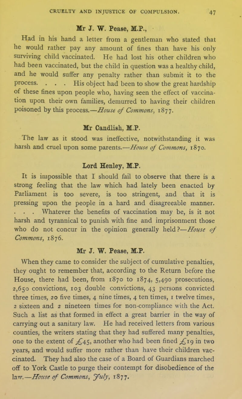 Mr J. W. Pease, M.P., Had in his hand a letter from a gentleman who stated that he would rather pay any amount of fines than have his only surviving child vaccinated. He had lost his other children who had been vaccinated, but the child in question was a healthy child, and he would suffer any penalty rather than submit it to the process. . . . His object had been to show the great hardship of these fines upon people who, having seen the effect of vaccina- tion upon their own families, demurred to having their children poisoned by this process.—House of Commons, 1877. Mr Candlish, M.P. The law as it stood was ineffective, notwithstanding it was harsh and cruel upon some parents.—House of Commons, 1870. Lord Henley, M.P. It is impossible that I should fail to observe that there is a strong feeling that the law which had lately been enacted by Parliament is too severe, is too stringent, and that it is pressing upon the people in a hard and disagreeable manner. . . . Whatever the benefits of vaccination may be, is it not harsh and tyrannical to punish with fine and imprisonment those who do not concur in the opinion generally held ?—House of Commons, 1876. Mr J. W. Pease, M.P. When they came to consider the subject of cumulative penalties, they ought to remember that, according to the Return before the House, there had been, from 1870 to 1874, 5,490 prosecutions, 2,650 convictions, 103 double convictions, 43 persons convicted three times, 20 five times, 4 nine times, 4 ten times, i twelve times, 2 sixteen and 2 nineteen times for non-compliance with the Act. Such a list as that formed in effect a great barrier in the way of carrying out a sanitary law. He had received letters from various counties, the writers stating that they had suffered many penalties, one to the extent of ;!^45, another who had been fined in two years, and would suffer more rather than have their children vac- cinated. They had also the case of a Board of Guardians marched off to York Casde to purge their contempt for disobedience of the law.—House of Commons, jFuly, 1877.