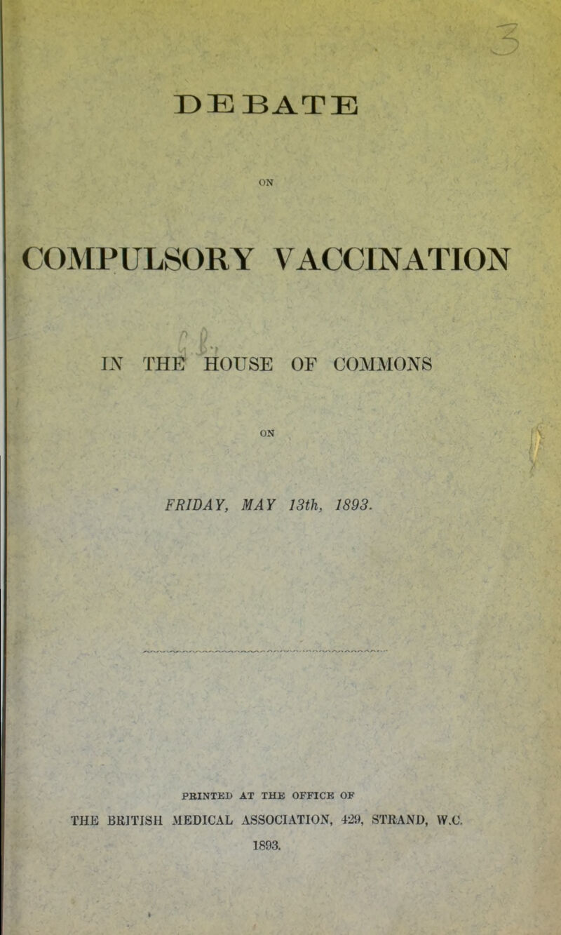 DEBATE ON COMPULSORY VACCINATION IN THE HOUSE OF COMMONS ON FRIDAY, MAY 13th, 1893. PBINTEI) AT THE OFFICE OF THE BRITISH MEDICAL ASSOCIATION, 429, STRAND, W.C. 1893.