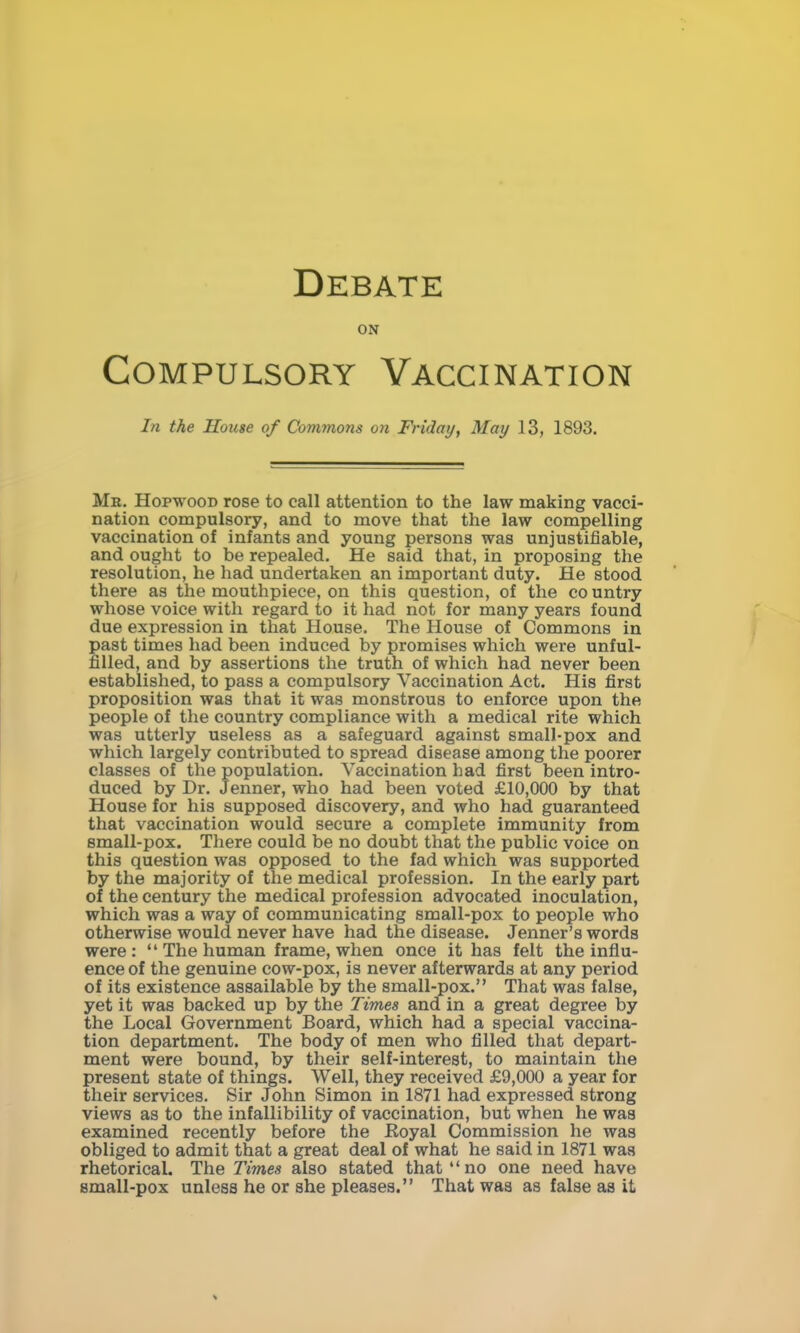 ON Compulsory Vaccination In the Souse of Commons on Friday, May 13, 1893. Mr. Hopwood rose to call attention to the law making vacci- nation compulsory, and to move that the law compelling vaccination of infants and young persons was unjustifiable, and ought to be repealed. He said that, in proposing the resolution, he had undertaken an important duty. He stood there as the mouthpiece, on this question, of the co untry whose voice with regard to it had not for many years found due expression in that House. The House of Commons in past times had been induced by promises which were unful- filled, and by assertions the truth of which had never been established, to pass a compulsory Vaccination Act. His first proposition was that it was monstrous to enforce upon the people of the country compliance with a medical rite which was utterly useless as a safeguard against small-pox and which largely contributed to spread disease among the poorer classes of the population. Vaccination had first been intro- duced by Dr. Jenner, who had been voted £10,000 by that House for his supposed discovery, and who had guaranteed that vaccination would secure a complete immunity from small-pox. Tliere could be no doubt that the public voice on this question was opposed to the fad which was supported by the majority of the medical profession. In the early part of the century the medical profession advocated inoculation, which was a way of communicating small-pox to people who otherwise would never have had the disease. Jenner's words were: The human frame, when once it has felt the influ- ence of the genuine cow-pox, is never afterwards at any period of its existence assailable by the small-pox. That was false, yet it was backed up by the Times and in a great degree by the Local Government Board, which had a special vaccina- tion department. The body of men who filled that depart- ment were bound, by their self-interest, to maintain the present state of things. Well, they received £9,000 a year for their services. Sir John Simon in 1871 had expressed strong views as to the infallibility of vaccination, but when he was examined recently before the Royal Commission he was obliged to admit that a great deal of what he said in 1871 was rhetorical. The Times also stated that no one need have small-pox unless he or she pleases. That was as false as it