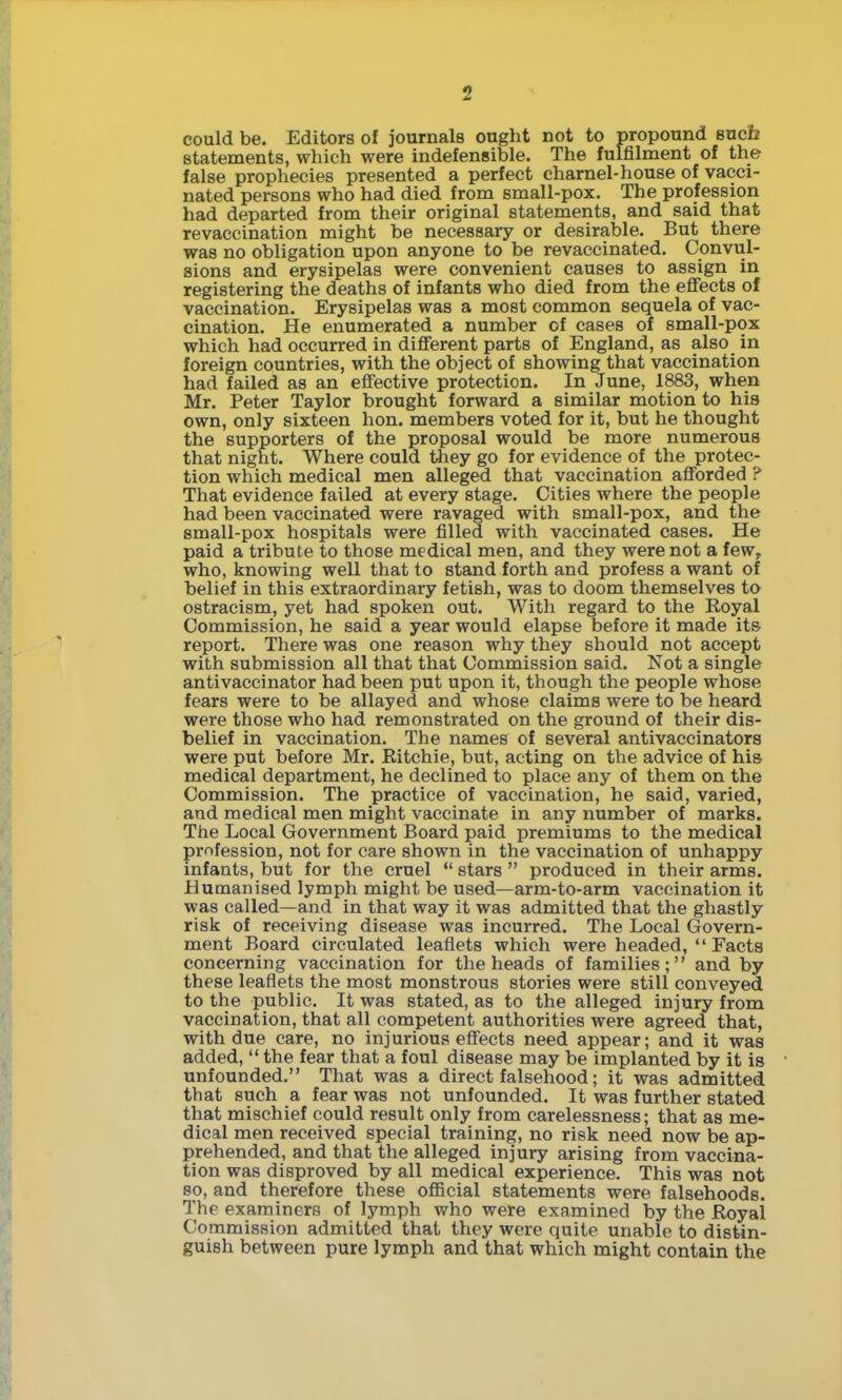 could be. Editors of journals ought not to propound sucb statements, which were indefensible. The fulfilment of the false prophecies presented a perfect charnel-house of vacci- nated persons who had died from small-pox. The profession had departed from their original statements, and said that revaccination might be necessary or desirable. But there was no obligation upon anyone to be revaccinated. Convul- sions and erysipelas were convenient causes to assign in registering the deaths of infants who died from the eflFects of vaccination. Erysipelas was a most common sequela of vac- cination. He enumerated a number of cases of small-pox which had occurred in different parts of England, as also in foreign countries, with the object of showing that vaccination had failed as an effective protection. In June, 1883, when Mr. Peter Taylor brought forward a similar motion to his own, only sixteen hon. members voted for it, but he thought the supporters of the proposal would be more numerous that night. Where could they go for evidence of the protec- tion which medical men alleged that vaccination afforded ? That evidence failed at every stage. Cities where the people had been vaccinated were ravaged with small-pox, and the small-pox hospitals were filled with vaccinated cases. He paid a tribute to those medical men, and they were not a few^ who, knowing well that to stand forth and profess a want of belief in this extraordinary fetish, was to doom themselves to ostracism, yet had spoken out. With regard to the Royal Commission, he said a year would elapse before it made its report. There was one reason why they should not accept with submission all that that Commission said. Not a single antivaccinator had been put upon it, though the people whose fears were to be allayed and whose claims were to be heard were those who had remonstrated on the ground of their dis- belief in vaccination. The names of several antivaccinators were put before Mr. Ritchie, but, acting on the advice of his medical department, he declined to place any of them on the Commission. The practice of vaccination, he said, varied, and medical men might vaccinate in any number of marks. The Local Government Board paid premiums to the medical profession, not for care shown in the vaccination of unhappy infants, but for the cruel  stars  produced in their arms. Humanised lymph might be used—arm-to-arm vaccination it was called—and in that way it was admitted that the ghastly risk of receiving disease was incurred. The Local Govern- ment Board circulated leaflets which were headed, Facts concerning vaccination for the heads of families; and by these leaflets the most monstrous stories were still conveyed to the public. It was stated, as to the alleged injury from vaccination, that all competent authorities were agreed that, with due care, no injurious effects need appear; and it was added,  the fear that a foul disease may be implanted by it is unfounded. That was a direct falsehood; it was admitted that such a fear was not unfounded. It was further stated that mischief could result only from carelessness; that as me- dical men received special training, no risk need now be ap- prehended, and that the alleged injury arising from vaccina- tion was disproved by all medical experience. This was not 80, and therefore these official statements were falsehoods. The examiners of lymph who were examined by the Royal Commission admitted that they were quite unable to distin- guish between pure lymph and that which might contain the