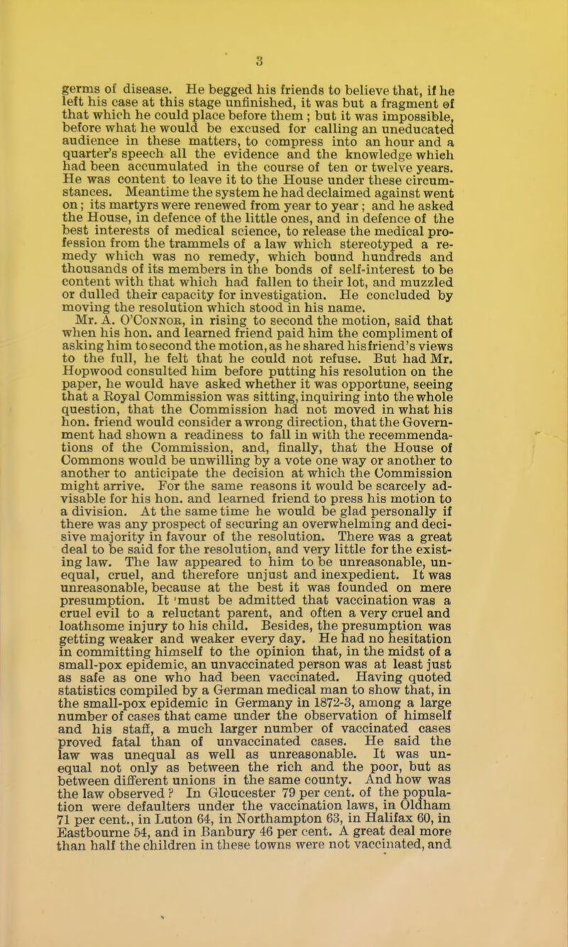 germs of disease. He begged his friends to believe that, if he left his case at this stage unfinished, it was but a fragment ©f that which he could place before them ; but it was impossible, before what he would be excused for calling an uneducated audience in these matters, to compress into an hour and a quarter's speech all the evidence and the knowledge which had been accumulated in the course of ten or twelve years. He was content to leave it to the House under these circum- stances. Meantime the system he had declaimed against went on; its martyrs were renewed from year to year ; and he asked the House, in defence of the little ones, and in defence of the best interests of medical science, to release the medical pro- fession from the trammels of a law which stereotyped a re- medy which was no remedy, which bound hundreds and thousands of its members in the bonds of self-interest to be content witli that which had fallen to their lot, and muzzled or dulled their capacity for investigation. He concluded by moving the resolution which stood in his name. Mr. A. O'CoNNOK, in rising to second the motion, said that when his hon. and learned friend paid him the compliment of asking him to second the motion, as he shared his friend's views to the full, he felt that he could not refuse. But had Mr. Hopwood consulted him before putting his resolution on the paper, he would have asked whether it was opportune, seeing that a Royal Commission was sitting, inquiring into the whole question, that the Commission had not moved in what his hon. friend would consider a wrong direction, that the Govern- ment had shown a readiness to fall in with the recemmenda- tions of the Commission, and, finally, that the House of Commons would be unwilling by a vote one way or another to another to anticipate the decision at which the Commission might arrive. For the same reasons it would be scarcely ad- visable for his hon. and learned friend to press his motion to a division. At the same time he would be glad personally if there was any prospect of securing an overwhelming and deci- sive majority in favour of the resolution. There was a great deal to be said for the resolution, and very little for the exist- ing law. The law appeared to him to be unreasonable, un- equal, cruel, and therefore unjust and inexpedient. It was unreasonable, because at the best it was founded on mere presumption. It 'must be admitted that vaccination was a cruel evil to a reluctant parent, and often a very cruel and loathsome injury to his child. Besides, the presumption was getting weaker and weaker every day. He had no hesitation in committing himself to the opinion that, in the midst of a small-pox epidemic, an unvaccinated person was at least just as safe as one who had been vaccinated. Having quoted statistics compiled by a German medical man to show that, in the small-pox epidemic in Germany in 1872-3, among a large number of cases that came under the observation of himself and his staff, a much larger number of vaccinated cases proved fatal than of unvaccinated cases. He said the law was unequal as well as unreasonable. It was un- equal not only as between the rich and the poor, but as between diff'erent unions in the same county. And how was the law observed ? In Gloucester 79 per cent, of the popula- tion were defaulters under the vaccination laws, in Oldham 71 per cent., in Luton 64, in Northampton 63, in Halifax 60, in Eastbourne 54, and in Banbury 46 per cent. A great deal more than half the children in these towns were not vaccinated, and