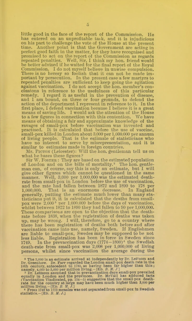 6 little good in the face of the report of the Commission. He has entered on an unprofitable tat-k, and it is injudicious on his part to challenge the vote of the House at the present time. Another point is that the Government are acting in perfect good faith in the matter, for they have recognised and promised to act on the report of the Commission as regards repeated penalties. Well, Sir, I think my hon. friend would be better advised if he waited for the final report of the Royal Commission. I do not myself believe in unwise compulsion. There is no heresy so foolish that it can not be made im- portant by persecution. In the present case a few martyrs to repeated penalties are suflicient to keep going the agitation against vaccination. I do not accept the hon. member's con- clusions in reference to the usefulness of this particular remedy. I regard it as useful in the prevention of disease, and 1 am bound, on three or four grounds, to defend the action of the department I represent in reference to it. In the first place, I defend vaccination because I believe it is a great means of saving life. I would ask the attention of thp House to a few figures in connection with this contention. We have means of obtaining a fair and approximate knowledge of the ravages of small-pox before vaccination was invented and practised. It is calculated that before the use of vaccine, small-pox killed in London about 3,000 per 1,000,000 per annum of living people. That is the estimate of statisticians who have no interest to serve by misrepresentation, and it is similar to estimates made in foreign countries. Mr. PicTON (Leicester): Will the hon. gentleman tell us on what lie bases these figures ? Sir W. Foster : Tliey are based on the estimated population of London and on the bills of mortality.^ The hon. gentle- man can, of course, say this is only an estimate, but I will give other figures which cannot be questioned in the same manner. Well, 3,000 per 1,000,000 was the estimated death- rate from small-pox in London before the use of vaccination, and the rate had fallen between 1872 and 1890 to 178 per 1,000,000. That is an enormous decrease. In England generally, putting the estimate much lower than many sta- tisticians put it, it is calculated that the deaths from small- pox were 2,000^ per 1,000.(X)0 before the days of vaccination, whilst between 1872 to 1890 they bad fallen to 90 per 1,000,000. These comparisons are open to the objection that the death- rate before 1838, when the regit*tration of deaths was taken up, may be wrong. I will, therefore, go to a country where there has been registration of deaths both before and after vaccination came into use, namely, Sweden. If Englishmen are liable to small-pox, Swedes may be supposed to be not less liable. Registration has been in force in Sweden since 1749. In the prevaccination days (1774—1800)* the Swedish death-rate from small-pox was 2,008 per 1,000,000 of living persons, whilst since vaccination the average during the * The 3,000 is an estimate arrived at independently by Dr. Let^sora and Dr. Greenhow. Dr. Farr regarded the London small-pox death rate in the 18th century, antecedent to 1780, as having been far higher than this; namely. 4,000 to 5,000 per million living. - [Ed. B. M. J ] 3 Dr. Lettsom assumed that in pre vaccination days small-pox prevailed equally in London and the provinces. Dr. McVail has adduced facta (Vaccination Vindicated, pp. \h\-?>) suggestive that the small pox death- rate for the country at large may have been much higher than 2,000 per million living. —[Ed. B M. ./.] * From 1749 to 1773 measles was not separated from small-pox In Swedish etatistics.—[Ed. B. M. J.]
