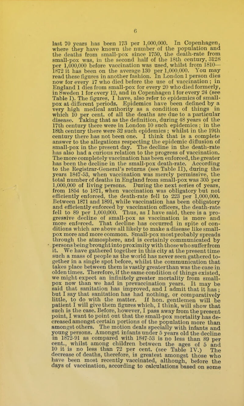 last 70 years has been 173 per 1,000,000. In Copenhagen, where they have known tlie number of the population and the deaths from small-pox since 1750, the death-rate from small-pox was, in the second half of the 18th century, 3128 per 1,000,000 before vaccination was used, whilst from 1810— 1872 it has been on the average 130 per 1,000,000. You may read these figures in another fashion. In London 1 person dies now for every 17 who died before the use of vaccination ; in England 1 dies from small-pox for every 20 who died formerly, in Sweden 1 for every 12, and in Copenhagen 1 for every 24 (see Table I). The figures, I have, also refer to epidemics of small- pox at different periods. Epidemics have been defined by a very high medical authority as a condition of things in which 10 per cent, of all the deaths are due to a particular disease. Taking that as the definition, during 48 years of the 17th century there were in London 10 such epidemics ; in the 18th century there were 32 such epidemics ; whilst in the 19th century there has not been one. I think that is a complete answer to the allegations respecting the epidemic diflusion of small-pox in the present day. The decline in the death-rate has also had a curious relation to the progress of vaccination. The more completely vaccination has been enforced, the greater has been the decline in the small-pox death-rate. According to the Registrar-General's returns (see Table II), during the years 1847-53, when vaccination was merely permissive, the total number of deaths in England from small-pox was 305 per 1,000,000 of living persons. During the next series of years, from 1854 to 1871, when vaccination was obligatory but not efliciently enforced, the death-rate fell to 223 per 1,000,000. Between 1871 and 1891, while vaccination has been obligatory and eflSciently enforced by vaccination ofiicers, the death-rate fell to 89 per 1,000,000. Thus, as I have said, there is a pro- gressive decline of small-pox as vaccination is more and more enforced. That decline has occurred in spite of con- ditions which are above all likely to make a disease like small- pox more and more common. Small-pox most probably spreads through the atmosphere, and is certainly communicated by persons being brought into proximity with those who sufier from it. We have gathered together in this city at the present time such a mass of people as the world has never seen gathered to- gether in a single spot before, whilst the communication that takes place between them is vastly greater than was the case in olden times. Therefore, if the same condition of things existed, we might expect an infinitely greater mortality from small- pox now than we had in prevaccination years. It may be said that sanitation has improved, and I admit that it has ; but I say that sanitation has had nothing, or comparatively little, to do with the matter. If hon. gentlemen will be patient I will give them figures which, I think, will show that such is the case. Before, however, I pass away from the present point, I want to point out that the small-pox mortality has de- creased amongst certain portions of the population more than amongst others. The motion deals specially with infants and young persons. Amongst infants under 5 years old the decline in 1872-91 as compared with 1847-53 is no less than 89 per cent., whilst among children between the ages of 5 and 10 it is no less than 72 per cent, (see Table IV.) The decrease of deaths, therefore, is greatest amongst those who have been most recently vaccinated, although, before the days of vaccination, according to calculations based on some