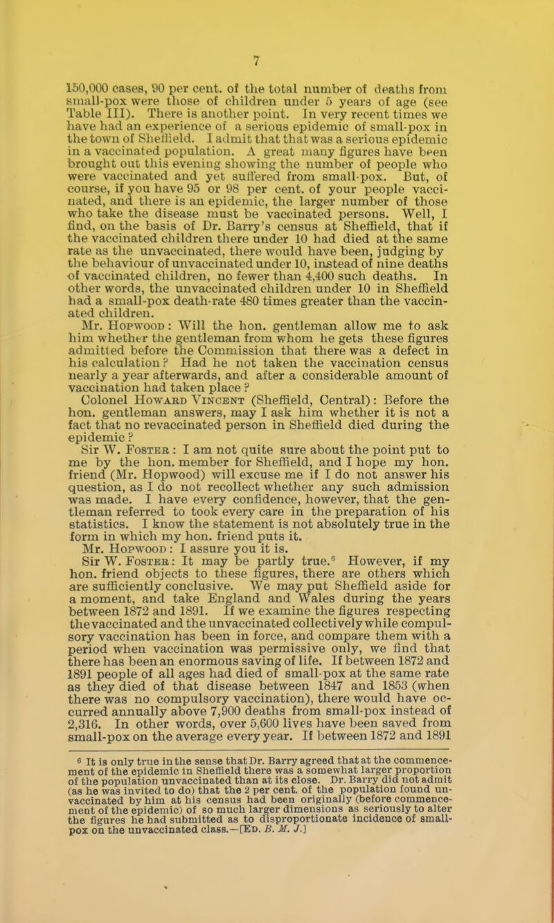 150,000 cases, V)0 per cent, of the total number of deatlis from Kiuall-pox were those of children under 5 years of age (see Table III). There is another point. In very recent times we have had an experience of a serious epidemic of small-pox in the town of Shellield. I admit that that was a serious epidemic in a vaccinated population. A great many figures have been brought out this evening showing the number of people who were vaccinated and yet sutlered from small-pox. But, of course, if you have 95 or 98 per cent, of your people vacci- nated, and there is an epidemic, the larger number of those who take the disease must be vaccinated persons. Well, I find, on the basis of Dr. Barry's census at Shefiield, that if the vaccinated children there under 10 had died at the same rate as the unvaccinated, there would have been, judging by the behaviour of unvaccinated under 10, instead of nine deaths of vaccinated children, no fewer than 4,400 such deaths. In other words, the unvaccinated children under 10 in Sheffield had a small-pox death-rate 480 times greater than the vaccin- ated children. Mr. HopwooD: Will the hon. gentleman allow me to ask him whether tlie gentleman from whom he gets these figures admitted before the Commission that there was a defect in his calculation ? Had he not taken the vaccination census nearly a year afterwards, and after a considerable amount of vaccination had taken place ? Colonel HowABD Vincent (Sheffield, Central): Before the hon. gentleman answers, may I ask him whether it is not a fact that no revaccinated person in Sheffield died during the epidemic ? Sir W. FosTEB: I am not quite sure about the point put to me by the hon. member for Sheffield, and I hope my hon. friend (Mr. Hopwood) will excuse me if I do not answer his question, as I do not recollect whether any such admission was made. I have every confidence, however, that the gen- tleman referred to took every care in the preparation of his statistics, I know the statement is not absolutely true in the form in which my hon. friend puts it. Mr. Hopwood : I assure you it is. Sir W. Foster; It may be partly true. However, if my hon. friend objects to these figures, there are others which are sufficiently conclusive. We may put Sheffield aside for a moment, and take England and Wales during the years between 1872 and 1891. If we examine the figures respecting the vaccinated and the unvaccinated collectively while compul- sory vaccination has been in force, and compare them with a period when vaccination was permissive only, we find that there has been an enormous saving of life. If between 1872 and 1891 people of all ages had died of small-pox at the same rate as they died of that disease between 1847 and 1853 (when there was no compulsory vaccination), there would have oc- curred annually above 7,900 deaths from small-pox instead of 2,316. In other words, over 5,600 lives have been saved from small-pox on the average every year. If between 1872 and 1891 6 It is only true in the sense that Dr. Barry agreed that at the commence- ment of the epidemic in ShefBeld there was a somewhat larger proportion of the population unvaccinated than at its close. Dr. Barry did not admit (as he was invited to do) that the 2 per cent, of the population found un- vaccinated by him at his census had been originally (before commence- ment of the epidemic) of so much larger dimensions as seriously to alter the figures he had submitted as to disproportionate incidence of smali- poi on the unvaccinated class.—[Ed. £. M. J.]