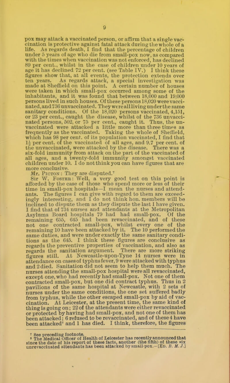 pox may attack a vaccinated person, or affirm that a single vac- cination is protective against fatal attack during the whole of a life. As regards death, I find that the percentage of children under 5 years of age who die from small-pox now, as compared with the times when vaccination was not enforced, has declined 89 per cent., whilst in the case of children under 10 years of age it has declined 72 per cent, (see Table IV.) I think these figures show that, at all events, the protection extends over ten years. As regards attack, a special investigation was made at IShefiield on this point. A certain number of houses were taken in which small-pox occurred among some of the inhabitants, and it was found that between 18,000 and 19,000 persons lived in such houses. Of these persons 18,020 were vacci- nated, and 736 unvaccinated. They were alllivingunderthe same sanitary conditions. Of the 18,020 persons vaccinated, 4,151, or 23 per cent., caught the disease, whilst of the 736 unvacci- nated persons, 502, or 75 per cent., caught it. Thus, the un- vaccinated were attacked a little more than three times as frequently as the vaccinated. Taking the whole of Sheffield, which has 98 per cent, of its population vaccinated, I find that 1;} per cent, of the vaccinated of all ages, and 9.7 per cent, of the unvaccinated, were attacked by the disease. There was a six-fold immunity from attack on the part of the vaccinated of all ages, and a twenty-fold immunity amongst vaccinated children under 10. I do not think you can have figures that are more conclusive. Mr. PiCTON : They are disputed.'^ Sir W. Fosteb: Well, a very good test on this point is aS'orded by the case of those who spend more or less of their time in small-pox hospitals—I mean the nurses and attend- ants. The figures I can give with regard to them are exceed- ingly interesting, and I do not think hon. members will be inclined to dispute them as they dispute the last 1 have given. I find that of 731 nurses and attendants at the Metropolitan Asylums Board hospitals 79 had had small-pox. Of the remaining 655, 645 had been revaccinated, and of these not one contracted small-pox, whilst every one of the remaining 10 have been attacked by it. The 10 performed the same duties, and were under exactly the same sanitary condi- tions as the 646. I think these figures are conclusive as regards the preventive properties of vaccination, and also as regards the sanitation argument. There are more striking figures still. At Newcastle-upon-Tyne 14 nurses were in attendance on cases of typhus fever, 9 were attacked with typhus and 2 died. Sanitation did not seem to help them much. The nurses attending the small-pox hospital were all revaccinated, except one, who had recently had small-pox. Not one of them contracted small-pox, but one did contract typhus. Thus in 2 pavilions of the same hospital at Newcastle, with 2 sets of nurses under the same conditions, the one set suff'ered badly from typhus, while the other escaped small-pox by aid of vac- cination. At Leicester, at the present time, the same kind of thing is going on; 22 of the attendants were either revaccinated or protected by having had small-pox, and not one of them has been attacked; 6 refused to be revaccinated, and of these4 have been attacked^* and 1 has died. I think, therefore, the figures ^ See preceding footnote. » The Medical Officer of Health of Leicester has recently announced that since the date of his report of these facts, another (the fifth) of these «ix unrevaccinated attendants has been attacked by small-pox.- [Ed. B. if. J.J