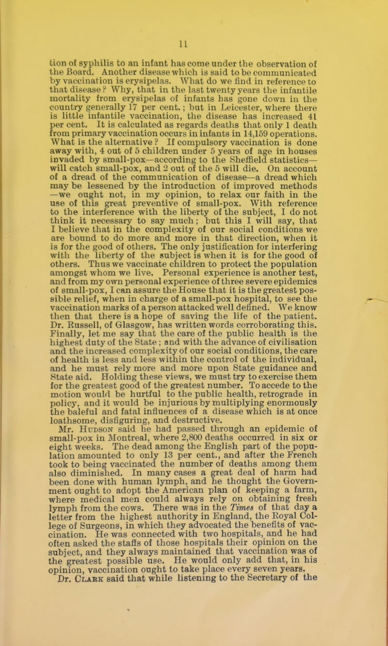 tion of syphilis to an infant has come under the observation of the Board. Another disease which is said to be communicated by vaccination is erysipelas. What do we find in reference to that disease ? Why, that in the last twenty years the infantile mortality from erysipelas of infants has gone down in the country generally 17 per cent.; but in Leicester, where there is little infantile vaccination, the disease has increased 41 per cent. It is calculated as regards deaths that only 1 death from primary vaccination occurs in infants in 14,169 operations. What is the alternative ? If compulsory vaccination is done away with, 4 out of 5 children under 5 years of age in houses invaded by small-pox—according to the SheflBeld statistics— will catch small-pox, and 2 out of the 5 will die. On account of a dread of the communication of disease—a dread which may be lessened by the introduction of improved methods —we ought not, in my opinion, to relax our faith in the use of this great preventive of small-pox. With reference to the interference with the liberty of the subject, I do not think it necessary to say much; but this I will say, that I believe that in the complexity of our social conditions we are bound to do more and more in that direction, when it is for the good of others. The only justification for interfering with the liberty of the subject is when it is for the good of others. Thus we vaccinate children to protect the population amongst whom we live. Personal experience is another test, and from my own personal experience of three severe epidemics of small-pox, I can assure the House that it is the greatest pos- sible relief, when in charge of a small-pox hospital, to see the vaccination marks of a person attacked well defined. We know then that there is a hope of saving the life of the patient. Dr. Russell, of Glasgow, has written words corroborating this. Finally, let me say that the care of the public health is the highest duty of the State ; and with the advance of civilisation and the increased complexity of our social conditions, the care of health is less and less within the control of the individual, and he must rely more and more upon State guidance and State aid. Holding these views, we must try to exercise them for the greatest good of the greatest number. To accede to the motion would be hurtful to the public health, retrograde in policy, and it would be injurious by multiplying enormously the baleful and fatal influences of a disease which is at once loathsome, disfiguring, and destructive. Mr. Hudson said he had passed through an epidemic of small-pox in Montreal, where 2,800 deaths occurred in six or eight weeks. The dead among the English part of the popu- lation amounted to only 13 per cent., and after the French took to being vaccinated the number of deaths among them also diminished. In many cases a great deal of harm had been done with human lymph, and he thought the Govern- ment ought to adopt the American plan of keeping a farm, where medical men could always rely on obtaining fresh lymph from the cows. There was in the Times of that day a letter from the highest authority in England, the Royal Col- lege of Surgeons, in which they advocated the benefits of vac- cination. He was connected with two hospitals, and he had often asked the stafls of those hospitals their opinion on the subject, and they always maintained that vaccination was of the greatest possible use. He would only add that, in his opinion, vaccination ought to take place every seven years. Dr. Clark said that while listening to the Secretary of the