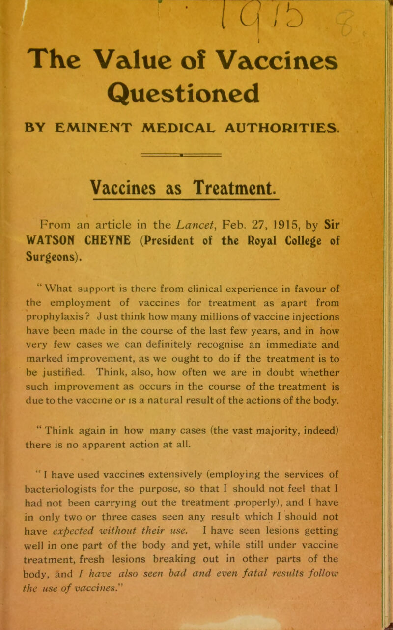 The Value of Vaccines Questioned BY EMINENT MEDICAL AUTHORITIES. Vaccines as Treatment. From an article in the Lancet, Feb. 27, 1915, by Sir WATSON CHEYNE (President of the Royal College of Surgeons). What support is there from clinical experience in favour of the employment of vaccines for treatment as apart from prophylaxis ? J ust think how many millions of vaccine injections have been made in the course of the last few years, and in how very few cases we can definitely recognise an immediate and marked improvement, as we ought to do if the treatment is to be justified. Think, also, how often we are in doubt whether such improvement as occurs in the course of the treatment is due to the vaccme or is a natural result of the actions of the body.  Think again in how many cases (the vast majority, indeed) there is no apparent action at all.  I have used vaccines extensively (employing the services of bacteriologists for the purpose, so that I should not feel that I had not been carrying out the treatment .properly), and I have in only two or three cases seen any result which I should not have expected without their use. I have seen lesions getting well in one part of the body and yet, while still under vaccine treatment, fresh lesions breaking out in other parts of the body, and / have also seen bad and even fatal results follow the use of vaccines.