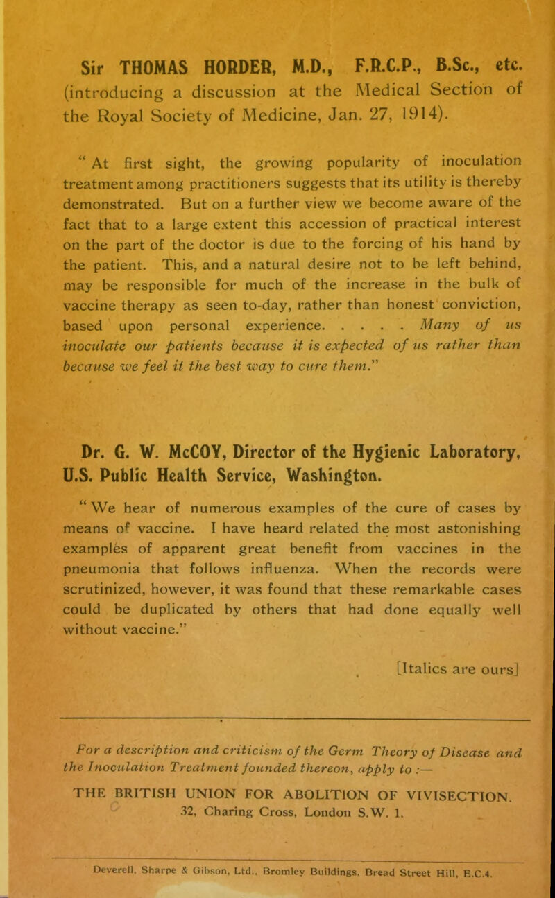 Sir THOMAS BORDER, M.D., F.R.C.P., B.Sc, etc. (introducing a discussion at the Medical Section of the Royal Society of Medicine, Jan. 27, 1914).  At first sight, the growing popularity of inoculation treatment among practitioners suggests that its utility is thereby demonstrated. But on a further view we become aware of the fact that to a large extent this accession of practical interest on the part of the doctor is due to the forcing of his hand by the patient. This, and a natural desire not to be left behind, may be responsible for much of the increase in the bulk of vaccine therapy as seen to-day, rather than honest conviction, based upon personal experience Many of us inoculate our patients because it is expected of iis rather than because we feel it the best way to cure them.' Dr. G. W. McCOY, Director of the Hygienic Laboratory, U.S. Public Health Service, Washington.  We hear of numerous examples of the cure of cases by means of vaccine. I have heard related the most astonishing examples of apparent great benefit from vaccines in the pneumonia that follows influenza. When the records were scrutinized, however, it was found that these remarkable cases could be duplicated by others that had done equally well without vaccine. [Italics are ours] For a description and criticism of the Germ Theory of Disease and the Inoculation Treatment founded thereon, apply to :— THE BRITISH UNION FOR ABOLITION OF VIVISECTION. 32, Charing Cross, London S.W. 1. Deverell, Sharpe & Gibson, Ltd.. Bromley Buildings. Bread Street Hill. E.C.4.