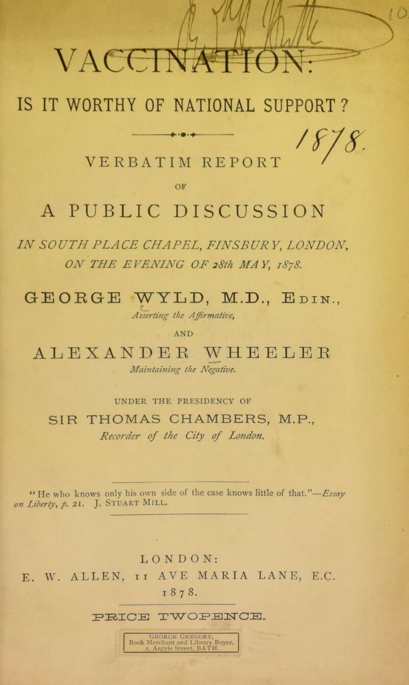 VAcen IS IT WORTHY OF NATIONAL SUPPORT ? VERBATIM REPORT / OF A PUBLIC DISCUSSION IN so UTH PLA CE CHAPEL, FIN SB UR V, L ON DON, ON THE EVENING OF 28th MAY, 1878. GEORGE WYLD, M.D., Edin., Asserting the Affirmative, AND ALEXANDER WHEELER Maintaining the Negative. UNDER THE PRESIDENCY OF SIR THOMAS CHAMBERS, M.P., Recorder of the City of London.  He who knows only his own side of the case knows little of that.—£ssay on Liberty, p. 21. J. Stuart Mill. LONDON: E. W. ALLEN, II AVE MARIA LANE, E.G. 1878. Gec)R(;k (;ki-;gokv. Book Merchant ami Library Buyer, g. Aru'^vli- Stre.-t. RATH.