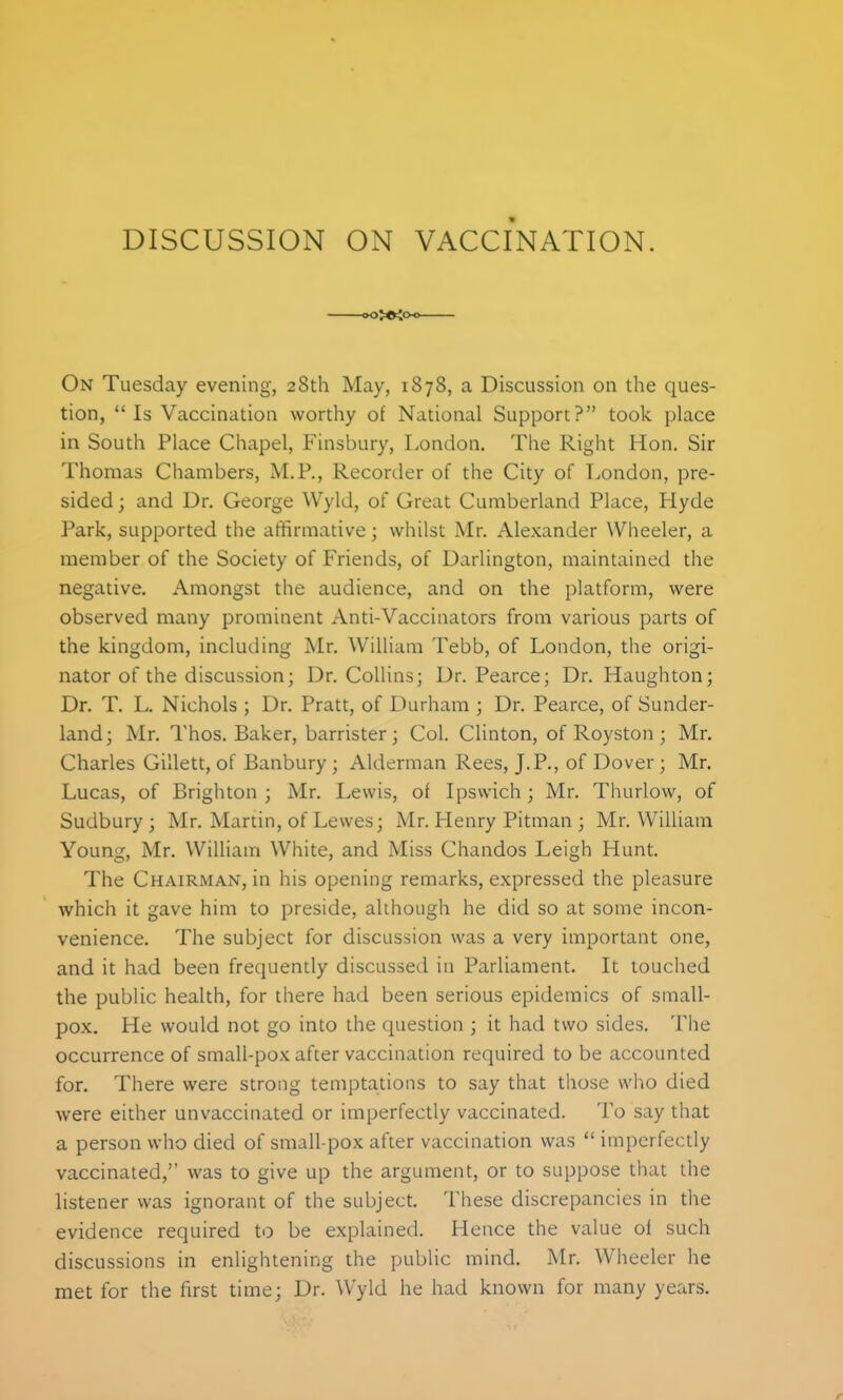 DISCUSSION ON VACCINATION. .>o>ei<x On Tuesday evening, 28th May, 1878, a Discussion on the ques- tion, Is Vaccination worthy of National Support? took place in South Place Chapel, Finsbury, London. The Right Hon. Sir Thomas Chambers, M.P., Recorder of the City of London, pre- sided; and Dr. George Wyld, of Great Cumberland Place, Hyde Park, supported the affirmative; whilst Mr. Alexander Wheeler, a member of the Society of Friends, of Darlington, maintained the negative. Amongst the audience, and on the platform, were observed many prominent Anti-Vaccinators from various parts of the kingdom, including Mr. William Tebb, of London, the origi- nator of the discussion; Dr. Collins; Dr. Pearce; Dr. Haughton; Dr. T. L. Nichols ; Dr. Pratt, of Durham ; Dr. Pearce, of Sunder- land; Mr. Thos. Baker, barrister; Col. Clinton, of Royston ; Mr, Charles Gillett, of Banbury; Alderman Rees, J.P., of Dover; Mr. Lucas, of Brighton ; Mr. Lewis, of Ipswich; Mr. Thurlow, of Sudbury; Mr. Martin, of Lewes; Mr. Henry Pitman ; Mr. William Young, Mr. William White, and Miss Chandos Leigh Hunt. The Chairman, in his opening remarks, expressed the pleasure which it gave him to preside, although he did so at some incon- venience. The subject for discussion was a very important one, and it had been frequently discussed in Parliament. It touched the public health, for there had been serious epidemics of small- pox. He would not go into the question ; it had two sides. The occurrence of small-pox after vaccination required to be accounted for. There were strong temptations to say that those who died were either unvaccinated or imperfectly vaccinated. To say that a person who died of small-pox after vaccination was  imperfectly vaccinated, was to give up the argument, or to suppose that the listener was ignorant of the subject. These discrepancies in tlie evidence required to be explained. Hence the value oi such discussions in enlightening the public mind. Mr. Wheeler he met for the first time; Dr. Wyld he had known for many years.