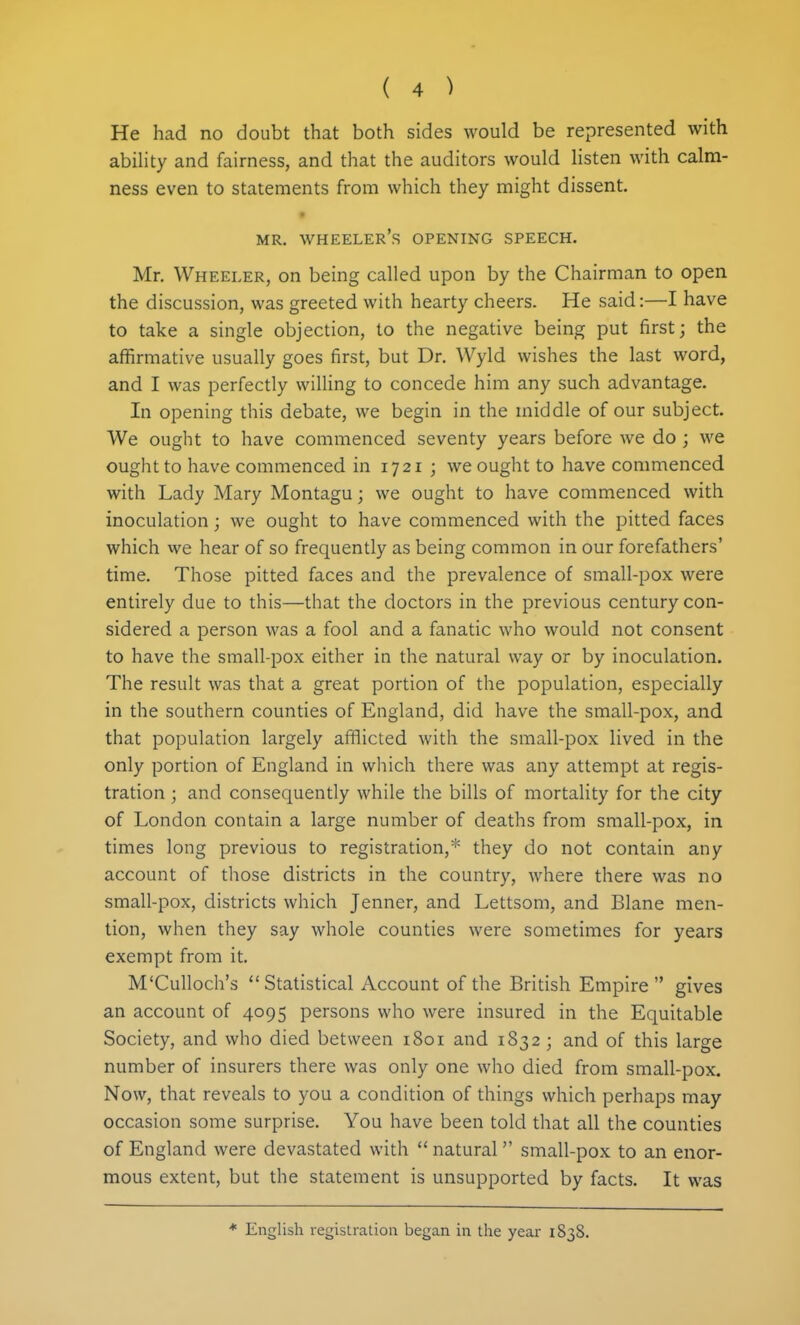 He had no doubt that both sides would be represented with ability and fairness, and that the auditors would listen with calm- ness even to statements from which they might dissent. t MR, wheeler's opening SPEECH. Mr. Wheeler, on being called upon by the Chairman to open the discussion, was greeted with hearty cheers. He said:—I have to take a single objection, to the negative being put first; the affirmative usually goes first, but Dr. Wyld wishes the last word, and I was perfectly willing to concede him any such advantage. In opening this debate, we begin in the middle of our subject. We ought to have commenced seventy years before we do ; we ought to have commenced in 1721 ; we ought to have commenced with Lady Mary Montagu; we ought to have commenced with inoculation; we ought to have commenced with the pitted faces which we hear of so frequently as being common in our forefathers' time. Those pitted faces and the prevalence of small-pox were entirely due to this—that the doctors in the previous century con- sidered a person was a fool and a fanatic who would not consent to have the small-pox either in the natural way or by inoculation. The result was that a great portion of the population, especially in the southern counties of England, did have the small-pox, and that population largely afflicted with the small-pox lived in the only portion of England in which there was any attempt at regis- tration ; and consequently while the bills of mortality for the city of London contain a large number of deaths from small-pox, in times long previous to registration,* they do not contain any account of those districts in the country, where there was no small-pox, districts which Jenner, and Lettsom, and Blane men- tion, when they say whole counties were sometimes for years exempt from it. M'Culloch's Statistical Account of the British Empire gives an account of 4095 persons who were insured in the Equitable Society, and who died between 1801 and 1832 ; and of this large number of insurers there was only one who died from small-pox. Now, that reveals to you a condition of things which perhaps may occasion some surprise. You have been told that all the counties of England were devastated with  natural small-pox to an enor- mous extent, but the statement is unsupported by facts. It was * English registration began in the year 1838.