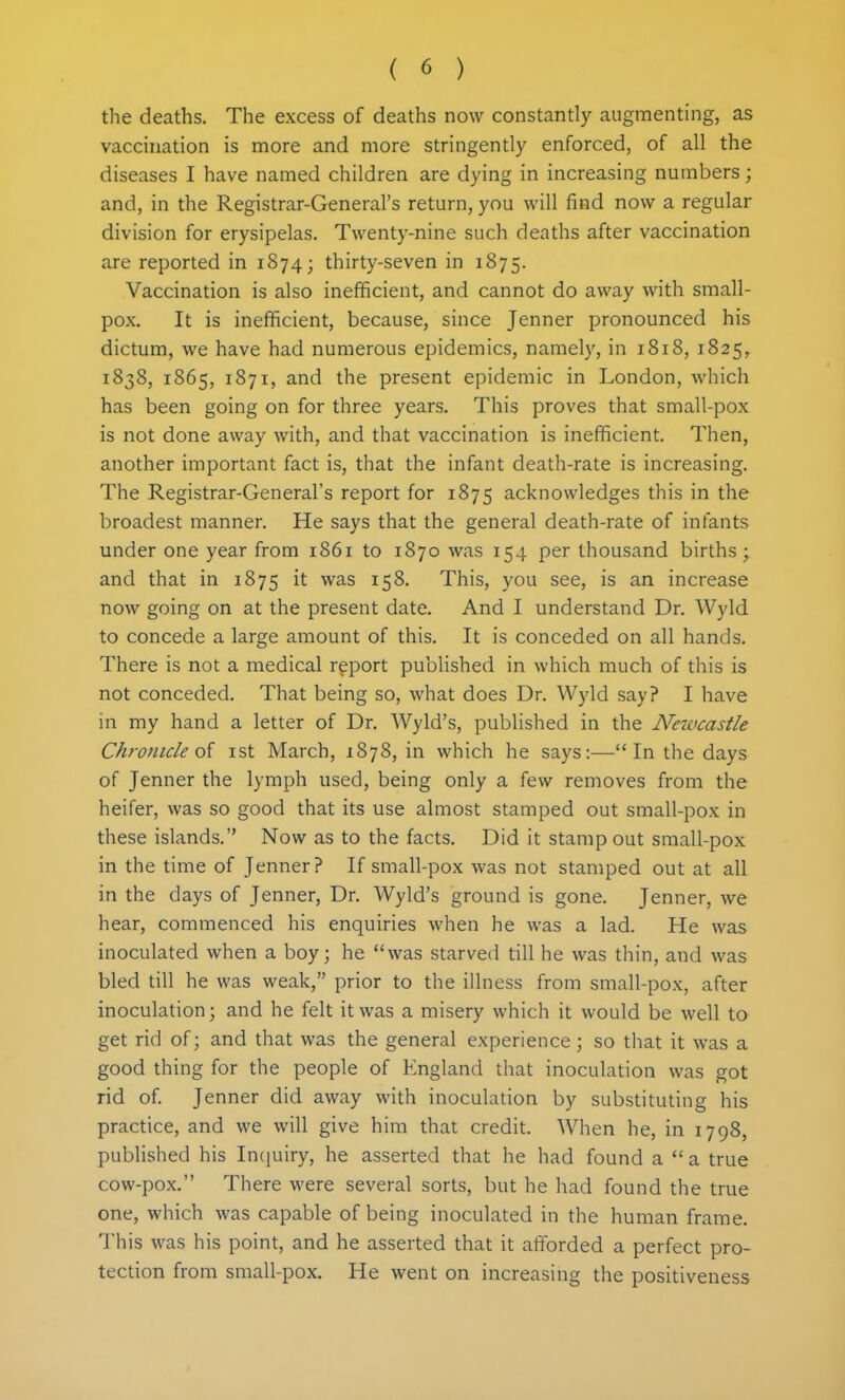 the deaths. The excess of deaths now constantly augmenting, as vaccuiation is more and more stringently enforced, of all the diseases I have named children are dying in increasing numbers; and, in the Registrar-General's return, you will find now a regular division for erysipelas. Twenty-nine such deaths after vaccination are reported in 1874; thirty-seven in 1875. Vaccination is also inefficient, and cannot do away with small- pox. It is inefficient, because, since Jenner pronounced his dictum, we have had numerous epidemics, namely, in 1818, 1825^ 1838, 1865, 1871, and the present epidemic in London, which has been going on for three years. This proves that small-pox is not done away with, and that vaccination is inefficient. Then, another important fact is, that the infant death-rate is increasing. The Registrar-General's report for 1875 acknowledges this in the broadest manner. He says that the general death-rate of infants under one year from 1861 to 1870 was 154 per thousand births; and that in 1875 was 158. This, you see, is an increase now going on at the present date. And I understand Dr. Wyld to concede a large amount of this. It is conceded on all hands. There is not a medical report published in which much of this is not conceded. That being so, what does Dr. W)'ld say? I have in my hand a letter of Dr. Wyld's, published in the Newcastle Chronicle oi ist March, 1878, in which he says:—In the days of Jenner the lymph used, being only a few removes from the heifer, was so good that its use almost stamped out small-pox in these islands. Now as to the facts. Did it stamp out small-pox in the time of Jenner? If small-pox was not stamped out at all in the days of Jenner, Dr. Wyld's ground is gone. Jenner, we hear, commenced his enquiries when he was a lad. He was inoculated when a boy; he was starved till he was thin, and was bled till he was weak, prior to the illness from small-pox, after inoculation; and he felt it was a misery which it would be well to get rid of; and that was the general experience ; so that it was a good thing for the people of England that inoculation was got rid of Jenner did away with inoculation by substituting his practice, and we will give him that credit. When he, in 1798, published his Incjuiry, he asserted that he had found a  a true cow-pox. There were several sorts, but he had found the true one, which was capable of being inoculated in the human frame. This was his point, and he asserted that it afforded a perfect pro- tection from small-pox. He went on increasing the positiveness