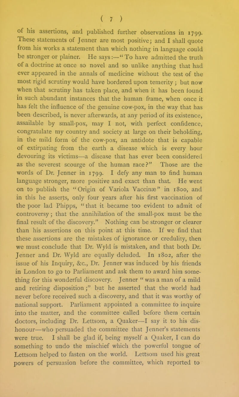 of his assertions, and published further observations in 1799. These statements of Jenner are most positive; and I shall quote from his works a statement than which nothino; in languatje could be stronger or plainer. He says:—To have admitted the truth of a doctrine at once so novel and so unlike anything that had ever appeared in the annals of medicine without the test of the most rigid scrutiny would have bordered upon temerity ; but now when that scrutiny has taken place, and when it has been found in such abundant instances that the human frame, when once it has felt the influence of the genuine cow-pox, in the way that has been described, is never afterwards, at any period of its existence, assailable by small-pox, may I not, with perfect confidence, congratulate my country and society at large on their beholding, in the mild form of the cow-pox, an antidote that is capable of extirpating from the earth a disease which is every hour devouring its victims—a disease that has ever been considered as the severest scourge of the human race? Those are the words of Dr. Jenner in 1799. I ^^fy ^'^y human language stronger, more positive and exact than that. He went on to publish the Origin of Variola Vaccinae in 1800, and in this he asserts, only four years after his first vaccination of the poor lad Phipps,  that it became too evident to admit of controversy; that the annihilation of the small-pox must be the final result of the discovery. Nothing can be stronger or clearer than his assertions on this point at this time. If we find that these assertions are the mistakes of ignorance or credulity, then we must conclude that Dr. Wyld is mistaken, and that both Dr. Jenner and Dr. Wyld are equally deluded. In 1802, after the issue of his Inquiry, &c.. Dr. Jenner was induced by his friends in London to go to Parliament and ask them to award him some- thing for this wonderful discovery. Jenner  was a man of a mild and retiring disposition; but he asserted that the world had never before received such a discovery, and that it was worthy of national support. Parliament appointed a committee to inquire into the matter, and the committee called before them certain doctors, including Dr. Lettsom, a Quaker—I say it to his dis- honour—who persuaded the committee that Jenner's statements were true. I shall be glad if, being myself a Quaker, I can do something to undo the mischief which the powerful tongue of Lettsom helped to fasten on the world. Lettsom used his great powers of persuasion before the committee, which reported to