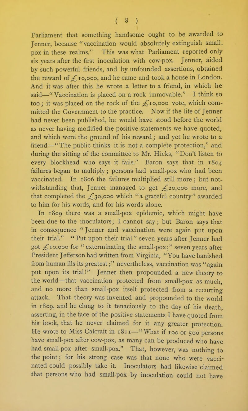 Parliament that something handsome ought to be awarded to Jenner, because vaccination would absolutely extinguish small, pox in these realms. This was what Parliament reported only six years after the first inoculation with cow-pox. Jenner, aided by such powerful friends, and by unfounded assertions, obtained the reward of 10,000, and he came and took a house in London. And it was after this he wrote a letter to a friend, in which he said—Vaccination is placed on a rock immovable. I think so too j it was placed on the rock of the ;^io,ooo vote, which com- mitted the Government to the practice. Now if the Ufe of Jenner had never been published, he would have stood before the world as never having modified the positive statements we have quoted, and which were the ground of his reward; and yet he wrote to a friend— The public thinks it is not a complete protection, and during the sitting of the committee to Mr. Hicks, Don't listen to every blockhead who says it fails. Baron says that in 1804 failures began to multiply; persons had small-pox who had been vaccinated. In 1806 the failures multiplied still more; but not- withstanding that, Jenner managed to get ^,^20,000 more, and that completed the ;j^3o,ooo which a grateful country awarded to him for his words, and for his words alone. In 1809 there was a small-pox epidemic, which might have been due to the inoculators; I cannot say; but Baron says that in consequence Jenner and vaccination were again put upon their trial.  Put upon their trial  seven years after Jenner had got 0,000 for  exterminating the small-pox; seven years after President Jefferson had written from Virginia, You have banished from human ills its greatest; nevertheless, vaccination was again put upon its trial! Jenner then propounded a new theory to the world—that vaccination protected from small-pox as much, and no more than small-pox itself protected from a recurring attack. That theory was invented and propounded to the world in 1809, and he clung to it tenaciously to the day of his death, asserting, in the face of the positive statements I have quoted from his book, that he never claimed for it any greater protection. He wrote to Miss Calcraft in 1811— What if 100 or 500 persons have small-pox after cow-pox, as many can be produced who have had small-pox after small-pox. That, however, was nothing to the point; for his strong case was that none who were vacci- nated could possibly take it. Inoculators had likewise claimed that persons who had small-pox by inoculation could not have