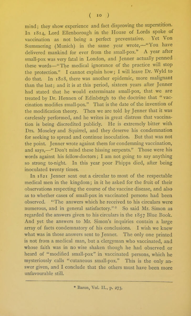 mind; they show experience and fact disproving the superstition. In 1814, Lord EUenborough in the House of Lords spoke of vaccination as not being a perfect preventative. Yet Von Soemmering (Munich) in the same year wrote,—You have deUvered mankind for ever from the small-pox. A year after small-pox was very fatal in London, and Jenner actually penned these words—The medical ignorance of the practice will stop the protection. I cannot explain how; I will leave Dr. Wyld to do that. In 1818, there was another epidemic, more malignant than the last; and it is at this period, sixteen years after Jenner had stated that he would exterminate small-pox, that we are treated by Dr. Hennen of Edinburgh to the doctrine that  vac- cination modifies small-pox. That is the date of the invention of the modification theory. Then we are told by Jenner that it was carelessly performed, and he writes in great distress that vaccina- tion is being discredited publicly. He is extremely bitter with Drs. Moseley and Squirrel, and they deserve his condemnation for seeking to spread and continue inoculation. But that was not the point. Jenner wrote against them for condemning vaccination, and says,— Don't mind these hissing serpents. Those were his words against his fellow-doctors; I am not going to say anything so strong to-night. In this year poor Phipps died, after being inoculated twenty times. In 1821 Jenner sent out a circular to most of the respectable medical men in the kingdom; in it he asked for the fruit of their observations respecting the course of the vaccine disease, and also as to whether cases of small-pox in vaccinated persons had been observed. The answers which he received to his circulars were numerous, and in general satisfactory. '•' So said Mr. Simon as regarded the answers given to his circulars in the 1857 Blue Book. And yet the answers to Mr. Simon's inquiries contain a large array of facts condemnatory of his conclusions. I wish we knew what was in those answers sent to Jenner. The only one printed is not from a medical man, but a clergyman who vaccinated, and whose faith was in no wise shaken though he had observed or heard of modified small-pox in vaccinated persons, which he mysteriously calls cutaneous small-pox. This is the only an- swer given, and I conclude that the others must have been more unfavourable still.