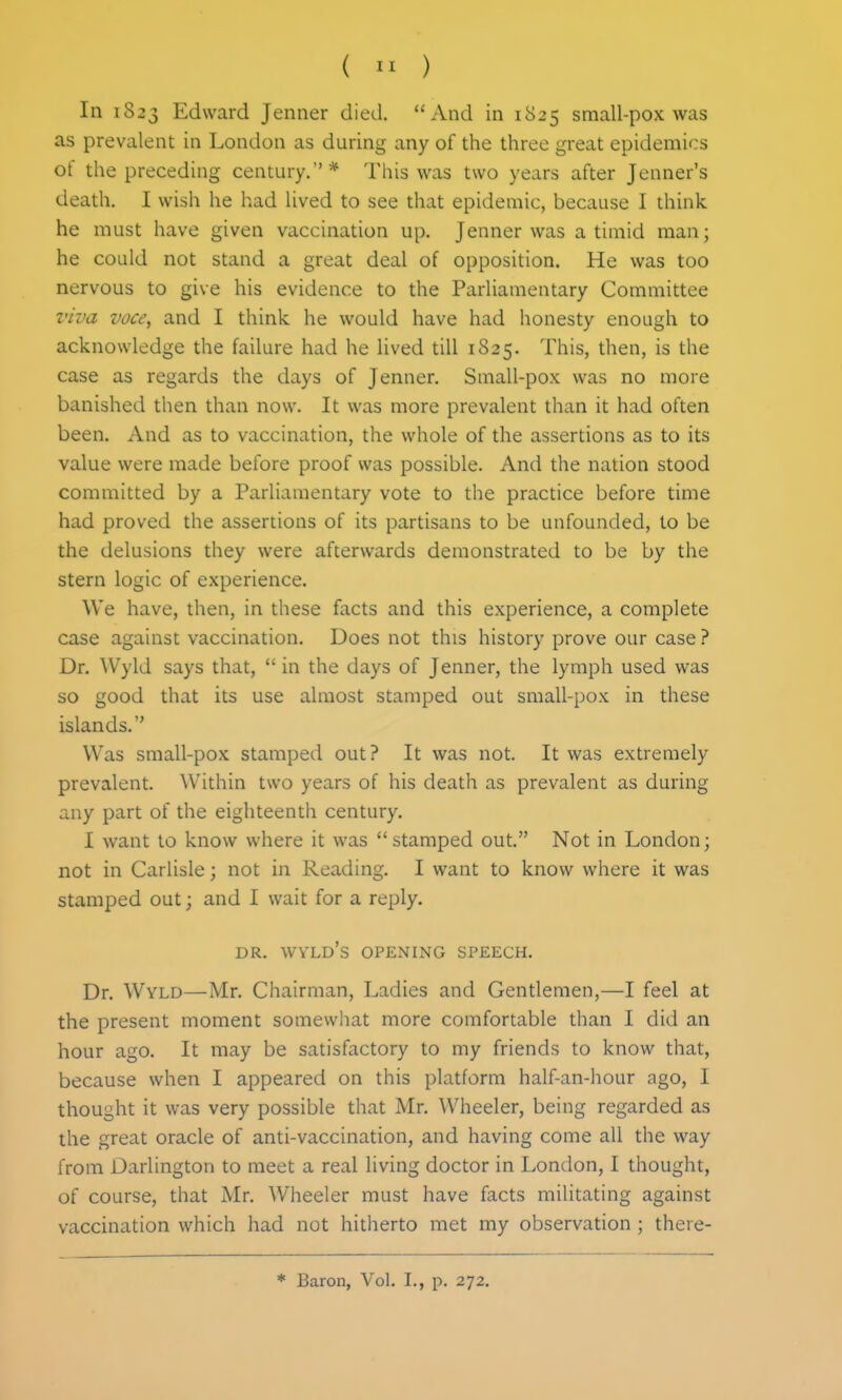 (  ) In 1823 Edward Jenner died. And in 1825 small-pox was as prevalent in London as during any of the three great epidemics of the preceding century.* This was two years after Jenner's death. I wish he had lived to see that epidemic, because I think he must have given vaccination up. Jenner was a timid man; he could not stand a great deal of opposition. He was too nervous to give his evidence to the Parliamentary Committee viva voce, and I think he would have had honesty enough to acknowledge the failure had he lived till 1825. This, then, is the case as regards the days of Jenner. Small-pox was no more banished then than now. It was more prevalent than it had often been. And as to vaccination, the whole of the assertions as to its value were made before proof was possible. And the nation stood committed by a Parliamentary vote to the practice before time had proved the assertions of its partisans to be unfounded, to be the delusions they were afterwards demonstrated to be by the stern logic of experience. We have, then, in these facts and this experience, a complete case against vaccination. Does not this history prove our case ? Dr. Wyld says that,  in the days of Jenner, the lymph used was so good that its use almost stamped out small-pox in these islands. Was small-pox stamped out? It was not. It was extremely prevalent. Within two years of his death as prevalent as during any part of the eighteenth century. I want to know where it was  stamped out. Not in London; not in Carlisle; not in Reading. I want to know where it was stamped out; and I wait for a reply. DR. WYLD's opening SPEECH. Dr. Wyld—Mr. Chairman, Ladies and Gentlemen,—I feel at the present moment somewhat more comfortable than I did an hour ago. It may be satisfactory to my friends to know that, because when I appeared on this platform half-an-hour ago, I thought it was very possible that Mr. Wheeler, being regarded as the great oracle of anti-vaccination, and having come all the way from Darlington to meet a real living doctor in London, I thought, of course, that Mr. Wheeler must have facts militating against vaccination which had not hitherto met my observation ; theie-